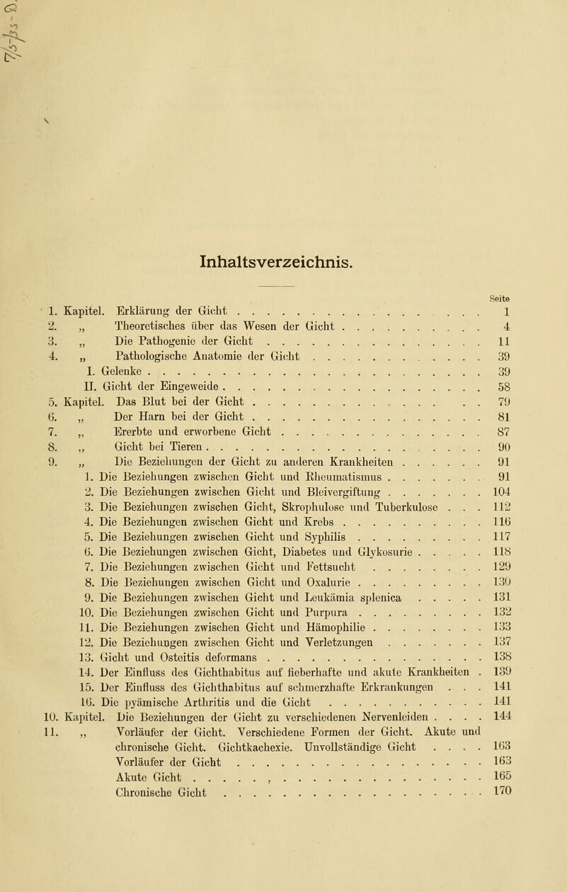 C3 ( Inhaltsverzeichnis. Seite 1. Kapitel. Erklärung der Gicht 1 2. „ Theoretisches über das Wesen der Gioht 4 o. „ Die Pathogenie der Gicht 11 4. „ Pathologische Auatomie der Gicht 39 I. Gelenke 39 IL Gicht der Eingeweide , 58 5. Kapitel. Das Blut bei der Gicht 79 ü. „ Der Harn bei der Gicht 81 7. ,, Ererbte und erworbene Gicht 87 8. „ Gicht bei Tieren 90 9. „ Die Beziehungen der Gicht zu anderen Krankheiten 91 1. Die Beziehungen zwischen Gicht und Kheumatisinus 91 2. Die Beziehungen zwischen Gicht und Bleivergiftung 104 3. Die Beziehungen zwischen Gicht, Skrophulose und Tuberkulose . . . 112 4. Die Beziehungen zwischen Gicht und Krebs 116 5. Die Beziehungen zwischen Gicht und Syphilis 117 ö. Die Beziehungen zwischen Gicht, Diabetes und Glykosurie 118 7. Die Beziehungen zwischen Gicht und Fettsucht 129 8. Die Beziehungen zwischen Gicht und Oxalurie 13Ü 9. Die Beziehungen zwischen Gicht und Leukämia splenica 131 10. Die Beziehungen zwischen Gicht und Purpura 132 11. Die Beziehungen zwischen Gicht und Hämophilie 133 12. Die Beziehungen zwischen Gicht und Verletzungen 137 13. Gicht und Osteitis deformans 138 14. Der Einfluss des Gichthabitus auf lieberhafte und akute Krankheiten . 139 15. Der Einfluss des Gichthabitus auf schmerzhafte Erkrankungen . . . 141 IG. Die pyämische Arthritis und die Gicht 141 10. Kapitel. Die Beziehungen der Gicht zu verschiedenen Nervenleiden .... 144 11. ,, Vorläufer der Gicht. Verschiedene Formen der Gicht. Akute und chronische Gicht. Gichtkachexie. Unvollständige Gicht .... 163 Vorläufer der Gicht 163 Akute Gicht , 165 Chronische Gicht 170