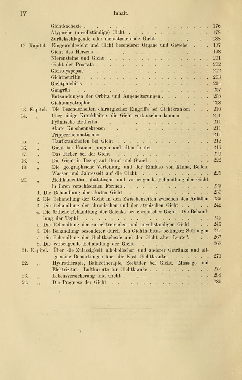 Giclitkachexie 176 Atypische (unvollständige) Gicht 178 Zurückschlagende oder metastasierende Gicht 188 1'2. Kapitel. Eingeweidegicht und Gicht besonderer Organe und Gewehe . . . 197 Gicht des Herzens 198 Nierensteine und Gicht 201 Gicht der Prostata 202 Gichtdyspepsie 202 Gichtneuritis 203 Gichtphlebitis 204 Gangrän 207 Entzündungen der Orbita und Augeneiterungen 208 Gichtamyotrophie 208 13. Kapitel. Die Besonderheiten chirurgischer Eingrifte bei Gichtkranken . . . 210 14. „ Über einige Krankheiten, die Gicht vortäuschen können .... 211 Pyämische Arthritis 211 Akute Knochennekrosen 211 Tripperrheumatismus 211 15. „ Hautkrankheiten bei Gicht 212 16. „ Gicht bei Erauen, jungen und alten Leuten 216 17. „ Das Fieber bei der Gicht .• 220 18. ,, Die Gicht in Bezug auf Beruf und Stand 222 19. „ Die geographische Verteilung und der Einfluss von Klima, Boden, Wasser und Jahreszeit auf die Gicht 225 20. „ Medikamentöse, diätetische und vorbeugende Behandlung der Gicht in ihren verschiedenen Formen 229 1. Die Behandlung der akuten Gicht 230 2. Die Behandlung der Gicht in den Zwischenzeiten zwischen den Anfällen 239 3. Die Behandlung der chronischen und der atypischen Gicht 242 4. Die örtliche Behandlung der Gelenke bei chronischer Gicht. Die Behand- lung der Tophi 245 5. Die Behandlung der zurücktretenden und unvollständigen Gicht . . . 246 6. Die Behandlung besonderer durch den Gichthabitus bedingter Störungen 247 7. Die Behandlung der Gichtkachexie und der Gicht lüter Leute'. . . . 267 8. Die vorbeugende Behandlung der Gicht 268 21. Kapitel. Über die Zulässigkeit alkoholischer und anderer Getränke und all- gemeine Bemerkungen über die Kost Gichtkranker 271 22. „ Hydrotherapie, Balneotherapie, Seebäder bei Gicht. Massage und Elektrizität. Luftkurorte für Gichtkranke 277 23. . „ Lebensversicherung und Gicht 288 24. „ Die Proo-nose der Gicht 289