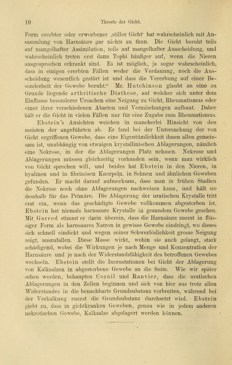 Form ererbter oder erworbener .stiller Gicht' hat Avahrscheinlich mit An- sammlung von Harnsäure gar nichts zu thun. Die Gicht beruht teils auf mangelhafter Assimilation, teils auf mangelhafter Ausscheidung, und wahrscheinlich treten erst dann Tophi häufiger auf, wenn die Meren ausgesprochen erkrankt sind. Es ist möglich, ja sogar wahrscheinlich, dass in einigen ererbten Fällen weder die Verdauung, noch die Aus- scheidung wesentlich gestört ist und dass die Yererbung auf einer Be- sonderheit der Gewebe beruht. ]\Ir. Hutchinson glaubt an eine zu Grunde liegende arthritische Diathese, auf welcher sich unter dem Einflüsse besonderer Ursachen eine Xeigung zu Gicht, Eheumatismus oder einer ihrer yerschiedenen Abarten und Yermischungen aufbaut. Daher hält er die Gicht in vielen Fällen nur für eine Zugabe zum Rheumatismus. Ebstein's Ansichten weichen in mancherlei Hinsicht von den meisten der angeführten ab. Er fand bei der Untersuchung der von Gicht ergriffenen Gewebe, dass eine Eigentümlichkeit ihnen allen gemein- sam ist. unabhängig von etwaigen krystallinischen Ablagerungen, nämlich eine Nekrose, in der die Ablagerungen Platz nehmen. ISTekrose und Ablagerungen müssen gleichzeitig vorhanden sein, wenn man wirklich von Gicht sprechen will, und beides hat Ebstein in den Nieren, in hyalinen und in fibrinösen Knorpeln, in Sehnen und ähnlichen Geweben gefunden. Er macht darauf aufmerksam, dass man in frülien Stadien die Nekrose noch ohne Ablagerungen nachweisen kann, und hält sie desshalb für das Primäre. Die Ablagerung der uratischen &ystalle tritt erst ein, wenn das geschädigte Gewebe vollkommen abgestorben ist. Ebstein hat niemals harnsaure Krystalle in gesundem Gewebe gesehen. MitGarrod stimmt er darin überein, dass die Harnsäure zuerst in flüs- siger Form als harnsaures Natron in gewisse Gewebe eindringt, wo dieses sich schnell eindickt und wegen seiner Schwerlöslichkeit grosse Neigung zeigt, auszufallen. Diese Masse wirkt, wohin sie auch gelangt, stark schädigend, wobei die Wirkungen je nach Menge und Konzentration der Harnsäure und je nach der Widerstandsfähigkeit des betroffenen Gewebes wechseln. Ebstein stellt die Incrustationen bei Gicht der Ablagerung von Kalksalzen in abgestorbene Gewebe an die Seite. Wie wir später sehen werden, behaupten Coruil und Ran vier, dass die uratischen Ablagerungen in den Zellen beginnen und sich von hier aus trotz allen Widerstandes in die benachbarte Grundsubstanz verbreiten, während bei der Verkalkung zuerst die Grundsubstanz durchsetzt wird. Ebstein giebt zu, dass in gichtkranken Geweben, genau wie in jedem anderen nekrotischen Gewebe, Kalksalze abgelagert werden können.