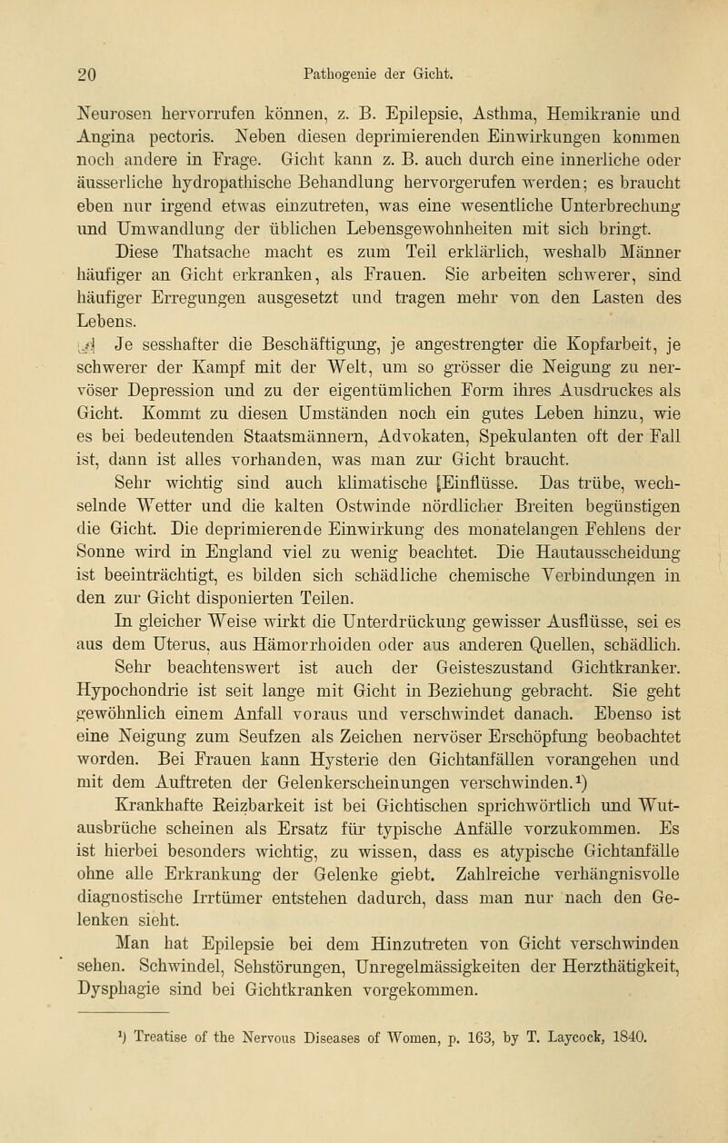 Neurosen hervorrufen können, z. B. Epilepsie, Asthma, Hemikranie und Angina pectoris. Neben diesen deprimierenden Einwirkungen kommen noch andere in Frage. Gicht kann z. B. anch durch eine innerliche oder äusserliche hjdropathische Behandlung hervorgerufen werden; es braucht eben nur irgend etwas einzutreten, was eine wesentliche Unterbrechung und Umwandlung der üblichen Lebensgewohnheiten mit sich bringt. Diese Thatsache macht es zum Teil erklärlich, weshalb Männer häufiger an Gicht erkranken, als Frauen. Sie arbeiten schwerer, sind häufiger Erregungen ausgesetzt und tragen mehr von den Lasten des Lebens. 'ji Je sesshafter die Beschäftigung, je angestrengter die Kopfarbeit, je schwerer der Kampf mit der Welt, um so grösser die Neigung zu ner- vöser Depression und zu der eigentümlichen Form ihres Ausdruckes als Gicht. Kommt zu diesen Umständen noch ein gutes Leben hinzu, wie es bei bedeutenden Staatsmännern, Advokaten, Spekulanten oft der Fall ist, dann ist alles vorhanden, was man zur Gicht braucht. Sehr wichtig sind auch klimatische [Einflüsse. Das trübe, wech- selnde Wetter und die kalten Ostwinde nördlicher Breiten begünstigen die Gicht. Die deprimierende Einwirkung des monatelangen Fehlens der Sonne wird in England viel zu wenig beachtet. Die Hautausscheidung ist beeinträchtigt, es bilden sich schädliche chemische Yerbindungen in den zur Gicht disponierten Teilen. Li gleicher Weise wirkt die Unterdrückung gewisser Ausflüsse, sei es aus dem Uterus, aus Hämorrhoiden oder aus anderen Quellen, schädlich. Sehr beachtenswert ist auch der Geisteszustand Gichtkranker. Hypochondrie ist seit lange mit Gicht in Beziehung gebracht. Sie geht gewöhnlich einem Anfall voraus und verschwindet danach. Ebenso ist eine Neigung zum Seufzen als Zeichen nervöser Erschöpfung beobachtet worden. Bei Frauen kann Hysterie den Gichtanfällen vorangehen und mit dem Auftreten der Gelenkerscheinungen verschwinden, i) Krankhafte Keizbarkeit ist bei Gichtischen sprichwörtlich und Wut- ausbrüche scheinen als Ersatz für typische Anfälle vorzukommen. Es ist hierbei besonders wichtig, zu wissen, dass es atypische Gichtanfälle ohne aUe Erkrankung der Gelenke giebt. Zahlreiche verhängnisvolle diagnostische Irrtümer entstehen dadurch, dass man nur nach den Ge- lenken sieht. Man hat Epilepsie bei dem Hinzutreten von Gicht verschwinden sehen. Schwindel, Sehstörungen, Unregelmässigkeiten der Herzthätigkeit, Dysphagie sind bei Gichtkranken vorgekommen. 1) Treatise of the Nervous Diseases of Women, p. 163, by T. Laycock, 1840.