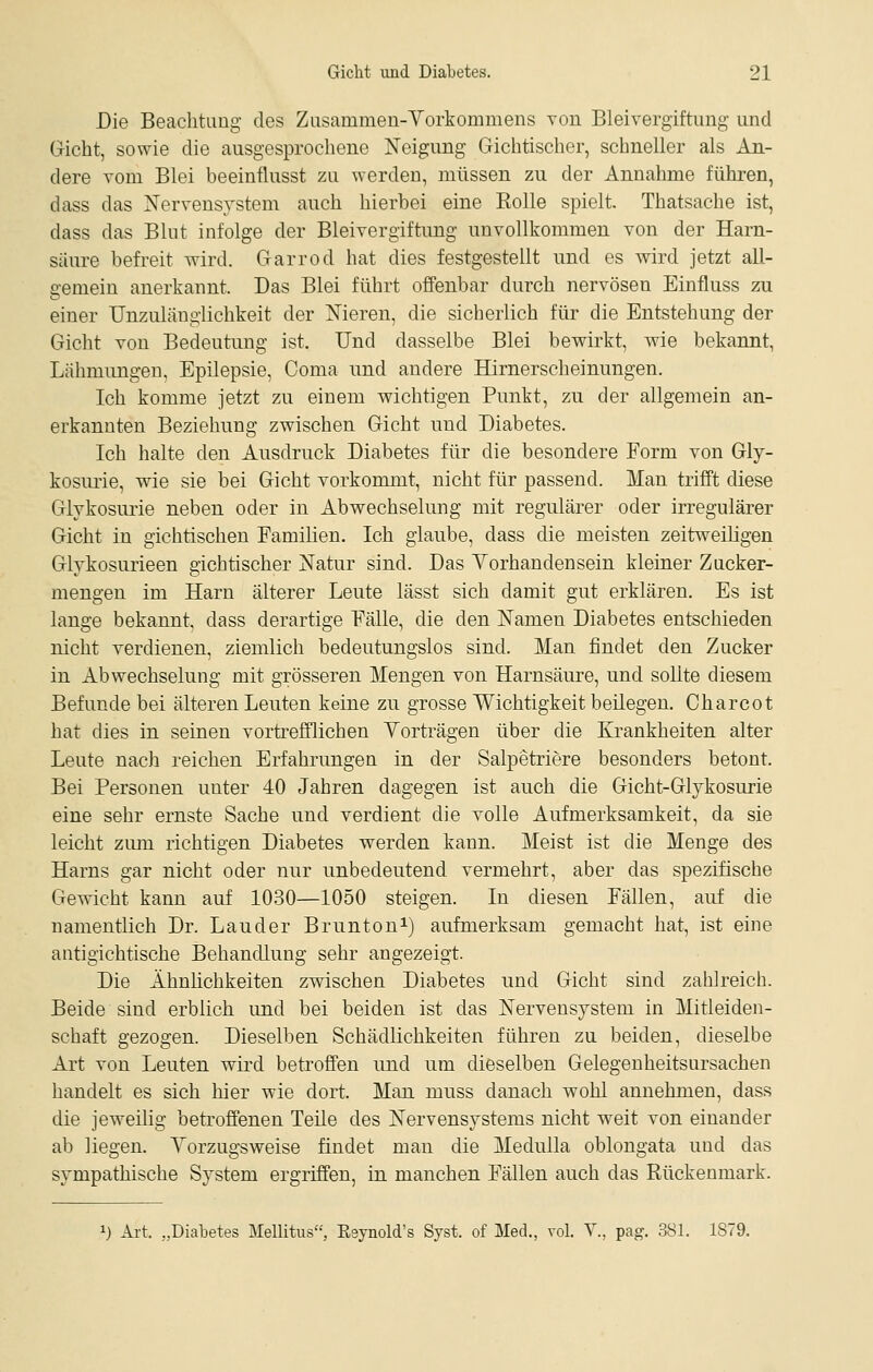 Die Beachtimg des Ziisammen-Yorkommens von Bleivergiftung und Gicht, sowie die ausgesprochene Neigung Gichtischer, schneller als An- dere vom Blei beeinflusst zu werden, müssen zu der Annahme führen, dass das jN'ervensrstem auch hierbei eine Eolle spielt. Thatsache ist, dass das Blut infolge der Bleivergiftimg unvollkommen von der Harn- säure befreit wird. Garrod hat dies festgestellt und es wird jetzt all- gemein anerkannt. Das Blei führt offenbar durch nervösen Einfluss zu einer Unzuläuglichkeit der Nieren, die sicherlich für die Entstehung der Gicht von Bedeutung ist. Und dasselbe Blei bewirkt, wie bekannt, Lähmungen, Epilepsie, Coma und andere Hirnerscheinungen. Ich komme jetzt zu einem wichtigen Punkt, zu der allgemein an- erkannten Beziehung zwischen Gicht und Diabetes. Ich halte den Ausdruck Diabetes für die besondere Form von Gly- kosmie, wie sie bei Gicht vorkommt, nicht für passend. Man trifft diese Glykosurie neben oder in Abwechselung mit regulärer oder irregulärer Gicht in gichtischen Familien. Ich glaube, dass die meisten zeitweiligen Glykosurieen gichtischer Natur sind. Das Yorhandensein kleiner Zucker- mengen im Harn älterer Leute lässt sich damit gut erklären. Es ist lange bekannt, dass derartige Fälle, die den Namen Diabetes entschieden nicht verdienen, ziemlich bedeutungslos sind. Man findet den Zucker in Abwechselung mit grösseren Mengen von Harnsäure, und sollte diesem Befunde bei älteren Leuten keine zu grosse Wichtigkeit beilegen. Charcot hat dies in seinen vortrefflichen Yorträgen über die Krankheiten alter Leute nach reichen Erfahrungen in der Salpetriere besonders betont. Bei Personen unter 40 Jahren dagegen ist auch die Gicht-Glykosurie eine sehr ernste Sache und verdient die volle Aufmerksamkeit, da sie leicht ziun richtigen Diabetes werden kann. Meist ist die Menge des Harns gar nicht oder nur unbedeutend vermehrt, aber das spezifische Gewicht kann auf 1030—1050 steigen. In diesen Fällen, auf die namentlich Dr. Lander Bruntoni) aufmerksam gemacht hat, ist eine antigichtische Behandlung sehr angezeigt. Die Ähnlichkeiten zwischen Diabetes und Gicht sind zahlreich. Beide sind erblich und bei beiden ist das Nervensystem in Mitleiden- schaft gezogen. Dieselben Schädlichkeiten führen zu beiden, dieselbe Art von Leuten wird betroffen imd um dieselben Gelegenheitsursachen handelt es sich hier wie dort. Man muss danach wohl annehmen, dass die jeweilig betroffenen Teüe des Nervensystems nicht weit von einander ab liegen. Yorzugsweise findet man die Medulla oblongata und das sympathische System ergriffen, in manchen Fällen auch das Rückenmark. 1) Ai-t. „Diabetes MelUtus, Esynold's Syst. of Med., vol. Y., pag. 381. 1S79.
