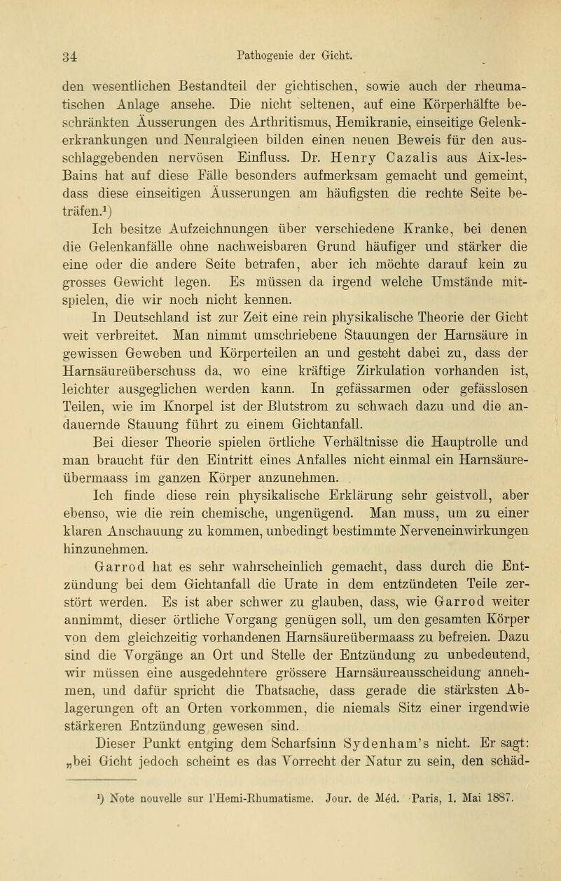 den wesentlicheiL Bestandteil der gichtischen, sowie auch der rheuma- tischen Anlage ansehe. Die nicht seltenen, auf eine Körperhälfte be- schränkten Äusserungen des Arthritismus, Hemikranie, einseitige Gelenk- erkrankungen uüd Neuralgieen bilden einen neuen Beweis für den aus- schlaggebenden nervösen Einfluss. Dr. Henry Cazalis aus Aix-les- Bains hat auf diese Fälle besonders aufmerksam gemacht und gemeint, dass diese einseitigen Äusserungen am häufigsten die rechte Seite be- träfen.ij Ich besitze Aufzeichnungen über verschiedene Kranke, bei denen die Gelenkanfälle ohne nachweisbaren Grund häufiger und stärker die eine oder die andere Seite betrafen, aber ich möchte darauf kein zu grosses Gewicht legen. Es müssen da irgend welche Umstände mit- spielen, die wir noch nicht kennen. In Deutschland ist zur Zeit eine rein physikalische Theorie der Gicht weit verbreitet. Man nimmt umschriebene Stauungen der Harnsäure in gewissen Geweben und Körperteilen an und gesteht dabei zu, dass der Harnsäureüberschuss da, wo eine kräftige Zirkulation vorhanden ist, leichter ausgeglichen werden kann. In gefässarmen oder gefässlosen Teilen, wie im Knorpel ist der Blutstrom zu schwach dazu und die an- dauernde Stauung führt zu einem Gichtanfall. Bei dieser Theorie spielen örtliche Yerhältnisse die Hauptrolle und man braucht für den Eintritt eines Anfalles nicht einmal ein Harnsäure- übermaass im ganzen Körper anzunehmen. . Ich finde diese rein physikalische Erklärung sehr geistvoll, aber ebenso, wie die rein chemische, ungenügend. Man muss, um zu einer klaren Anschauung zu kommen, unbedingt bestimmte Nerveneinwirkungen hinzunehmen. Garrod hat es sehr wahrscheinlich gemacht, dass durch die Ent- zündung bei dem Gichtanfall die Urate in dem entzündeten Teile zer- stört werden. Es ist aber schwer zu glauben, dass, wie Garrod weiter annimmt, dieser örtliche Yorgang genügen soll, um den gesamten Körper von dem gleichzeitig vorhandenen Harnsäureübermaass zu befreien. Dazu sind die Yorgänge an Ort und Stelle der Entzündung zu unbedeutend, vsdr müssen eine ausgedehntere grössere Harnsäureausscheidung anneh- men, und dafür spricht die Thatsache, dass gerade die stärksten Ab- lagerungen oft an Orten vorkommen, die niemals Sitz einer irgendwie stärkeren Entzündung gewesen sind. Dieser Punkt entging dem Scharfsinn Sydenham's nicht. Er sa^t: „bei Gicht jedoch scheint es das Yorrecht der Natur zu sein, den schäd- ^) Note nouvelle sur rHemi-Ehumatisme. Jour. de Med. Paris, 1. Mai 1887.