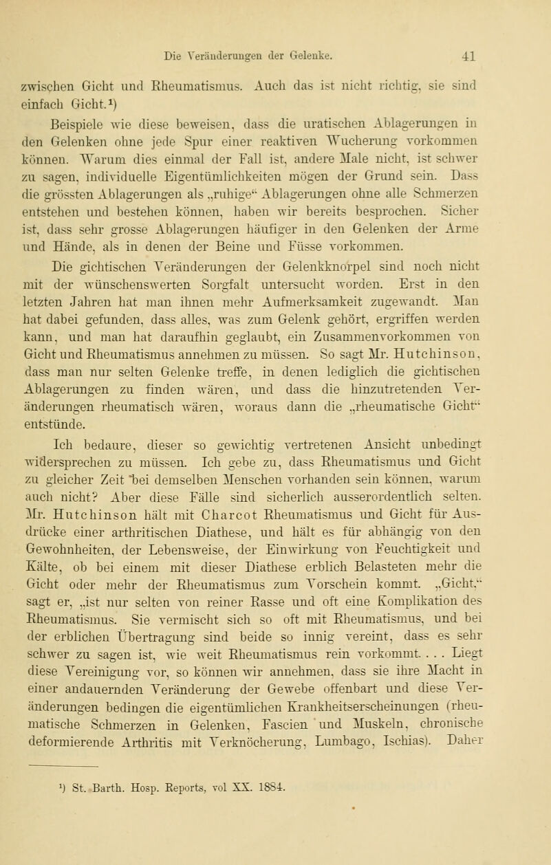 zwischen Gicht und Rheumatismus. Auch das ist nicht richtig, sie sind einfach Gicht. ^) Beispiele wie diese beweisen, dass die uratischen Ablagerungen in den Gelenken ohne jede Spur einer reaktiven Wucherung vorkommen können. 'Warum dies einmal der Fall ist, andere Male nicht, ist schwer zu sagen, individuelle Eigentümlichkeiten mögen der Grund sein. Dass die grössten Ablagerungen als .,ruhige' Ablagerungen ohne alle Schmerzen entstehen und bestehen können, haben wir bereits besprochen. Sicher ist, dass sehr grosse Ablagerungen häufiger in den Gelenken der Arme und Hände, als in denen der Beine und Füsse vorkommen. Die gichtischen Yeränderungen der Gelenkknorpel sind noch nicht mit der wünschenswerten Sorgfalt untersucht worden. Erst in den letzten Jahren hat man ihnen mehr Aufmerksamkeit zugewandt. Man hat dabei gefunden, dass alles, was zum Gelenk gehört, ergriffen werden kann, und man hat daraufhin geglaubt, ein Zusammenvorkommen von Gicht und Rheumatismus annehmen zu müssen. So sagt Mr. Hutchinson. dass man nur selten Gelenke ti-effe, in denen lediglich die gichtischen Ablagerungen zu finden wären, und dass die hinzutretenden Yer- änderungen rheumatisch wären, woraus dann die .,rheumatische Gicht' entstünde. Ich bedaure, dieser so gewichtig vertretenen Ansicht unbedingt widersprechen zu müssen. Ich gebe zu, dass Rheumatismus und Gicht zu gleicher Zeit hei demselben Menschen vorhanden sein können, wariun auch nicht? Aber diese Fälle sind sicherlich ausserordentlich selten. Mr. Hutchinson hält mit Charcot Rheumatismus und Gicht für Aus- drücke einer arthritischen Diathese, und hält es für abhängig von den Gewohnheiten, der Lebensweise, der Einwirkung von Feuchtigkeit und Eälte, ob bei einem mit dieser Diathese erblich Belasteten mehr die Gicht oder mehr der Rheumatismus zum Torschein kommt. ,.Gicht.'- sagt er, „ist nur selten von reiner Rasse und oft eine Komplikation des Rheumatismus. Sie vermischt sich so oft mit Rheumatismus, und bei der erblichen Übertragimg sind beide so innig vereint, dass es sehr schwer zu sagen ist, wie weit Rheumatismus rein vorkommt. . . . Liegt diese Yereinigung vor, so können wir annehmen, dass sie ihre Macht in einer andauernden Veränderung der Gewebe offenbart und diese Ver- änderungen bedingen die eigentümlichen Ki'anklieitserscheinungen (rheu- matische Schmerzen in Gelenken, Fascien und Muskeln, chronische deformierende Arthritis mit Verknöcherung, Lumbago, Ischias). Daher