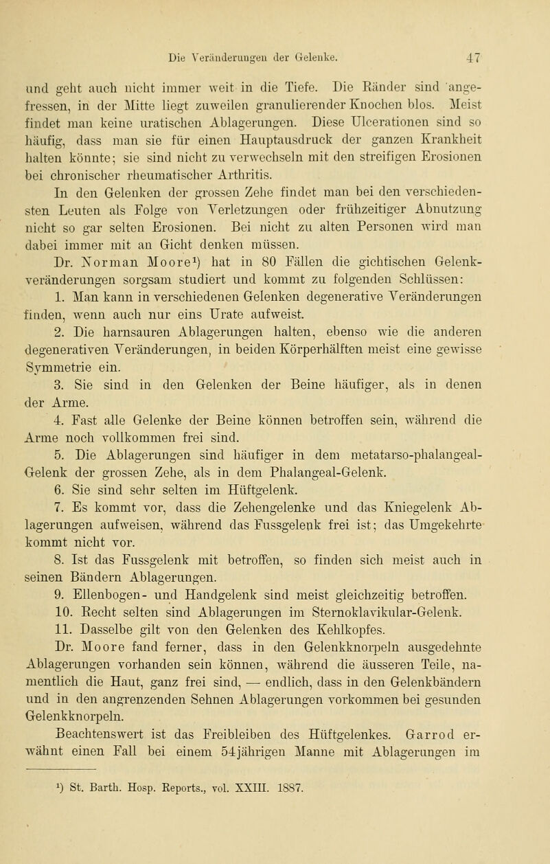 und geht aucli nicht immer weit in die Tiefe. Die Ränder sind ange- fressen, in der Mitte liegt zuweilen granulierender Knochen blos. Meist findet man keine uratischen Ablagerungen. Diese Ulcerationen sind so häufig, dass man sie für einen Hauptausdruck der ganzen Krankheit halten könnte; sie sind nicht zu verwechseln mit den streifigen Erosionen bei chronischer rheumatischer Arthritis. In den Gelenken der grossen Zehe findet man bei den verschieden- sten Leuten als Folge von Yerletzungen oder frühzeitiger Abnutzung nicht so gar selten Erosionen. Bei nicht zu alten Personen wird man dabei immer mit an Gicht denken müssen. Dr. Norman Moore^) hat in 80 Fällen die gichtischen Gelenk- veränderungen sorgsam studiert und kommt zu folgenden Schlüssen: 1. Man kann in verschiedenen Gelenken degenerative Yeränderungen finden, wenn auch nur eins Urate aufweist. 2. Die harnsauren Ablagerungen halten, ebenso wie die anderen degenerativen Yeränderungen, in beiden Körperhälften meist eine gewisse Symmetrie ein. 3. Sie sind in den Gelenken der Beine häufiger, als in denen der Arme. 4. Fast alle Gelenke der Beine können betroffen sein, während die Arme noch vollkommen frei sind. 5. Die Ablagerungen sind häufiger in dem metatarso-phalangeal- Gelenk der grossen Zehe, als in dem Phalangeal-Gelenk. 6. Sie sind sehr selten im Hüftgelenk, 7. Es kommt vor, dass die Zehengelenke und das Kniegelenk Ab- lagerungen aufweisen, während das Fussgelenk frei ist; das Umgekehrte kommt nicht vor. 8. Ist das Fussgelenk mit betroffen, so finden sich meist auch in seinen Bändern Ablagerungen. 9. Ellenbogen- nnd Handgelenk sind meist gleichzeitig betroffen. 10. Recht selten sind Ablagerungen im Sternoklavikular-Gelenk. 11. Dasselbe gilt von den Gelenken des Kehlkopfes. Dr. Moore fand ferner, dass in den Gelenkknorpeln ausgedehnte Ablagerungen vorhanden sein können, während die äusseren Teile, na- mentlich die Haut, ganz frei sind, — endlich, dass in den Gelenkbändern und in den angrenzenden Sehnen Ablagerungen vorkommen bei gesunden Gelenkknorpeln. Beachtenswert ist das Freibleiben des Hüftgelenkes. Garrod er- wähnt einen Fall bei einem 54jährigen Manne mit Ablagerungen im