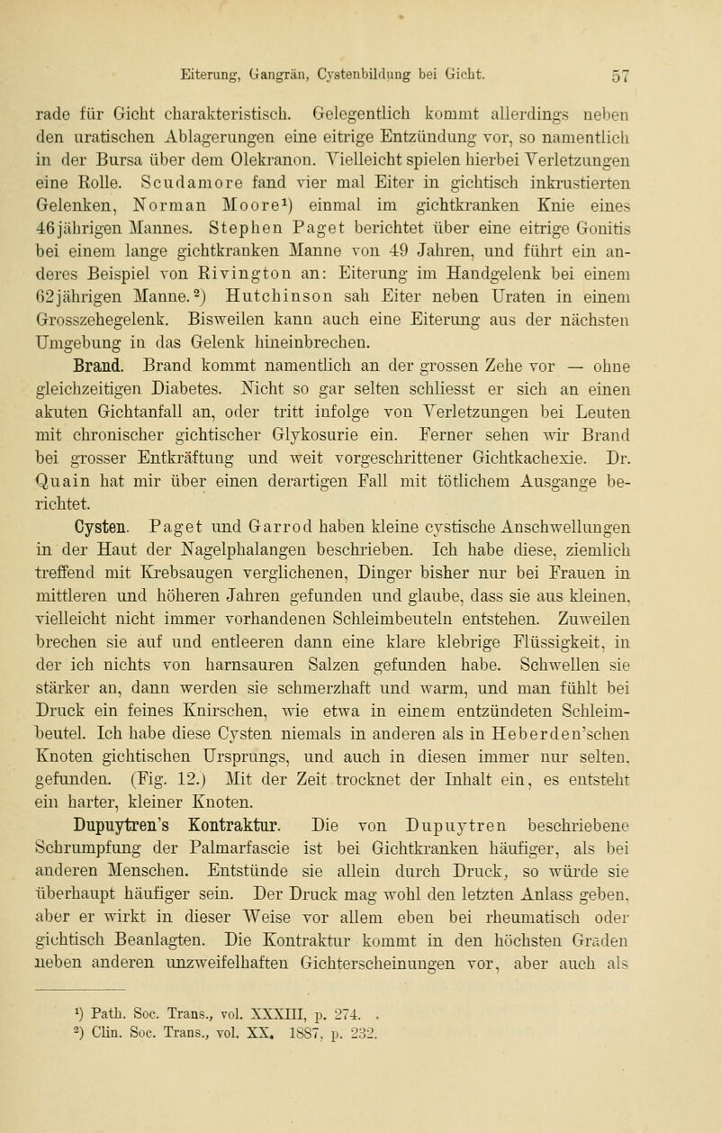 rade für Gicht charakteristisch. Gelegentlich kommt allerdings neben den uratischen Ablagerungen eine eitrige Entzündung vor, so namentlich in der Bursa über dem Olekranon. Vielleicht spielen hierbei Yerletzungen eine Rolle. Scudamore fand vier mal Eiter in gichtisch inkrustierten Gelenken, Norman Moore^) einmal im gichtkranken Knie eines 46jährigen Mannes. Stephen Paget berichtet über eine eitrige Gonitis bei einem lange gichtkranken Manne von 49 Jahren, und führt ein an- deres Beispiel von Rivington an: Eiterung im Handgelenk bei einem 62jährigen Manne.^J Hutchinson sah Eiter neben Uraten in einem Grosszehegelenk. Bisweilen kann auch eine Eiterung aus der nächsten Umgebung in das Gelenk hineinbrechen. Brand. Brand kommt namentlich an der grossen Zehe vor — ohne gleichzeitigen Diabetes. Nicht so gar selten schliesst er sich an einen akuten Gichtanfall an, oder tritt infolge von Yerletzungen bei Leuten mit chronischer gichtischer Glukosurie ein. Ferner sehen vnr Brand bei grosser Entkräftung und weit vorgeschrittener Gichtkachexie. Dr. Quain hat mir über einen derartigen Fall mit tötlichem Ausgange be- richtet. Cysten. Paget und Garrod haben kleine cjstische Anschwellungen in der Haut der Nagelphalangen beschrieben. Ich habe diese, ziemlich treffend mit I&ebsaugen verglichenen, Dinger bisher nur bei Frauen in mittleren und höheren Jahren gefunden und glaube, dass sie aus kleinen, vielleicht nicht immer vorhandenen Schleimbeuteln entstehen. Zuweilen brechen sie auf und entleeren dann eine klare klebrige Flüssigkeit, in der ich nichts von harnsauren Salzen gefunden habe. Schwellen sie stärker an, dann werden sie schmerzhaft imd warm, und man fühlt bei Druck ein feines Knirschen, wie etwa in einem entzündeten Schleim- iDCutel. Ich habe diese Cysten niemals in anderen als in Heberden'schen Knoten gichtischen Ursprungs, und auch in diesen immer nur selten. gefunden, (Fig. 12.) Mit der Zeit trocknet der Inhalt ein, es entsteht ein harter, kleiner Knoten. Dupuytren's Kontraktur. Die von Dupuytren beschriebene Schrumpfung der Palmarfascie ist bei Gichtkranken häufiger, als bei anderen Menschen. Entstünde sie allein durch Druck, so würde sie überhaupt häufiger sein. Der Druck mag wohl den letzten Anlass geben, aber er wirkt in dieser Weise vor allem eben bei rheumatisch oder gichtisch Beanlagten. Die Kontraktur kommt in den höchsten Graden neben anderen unzweifelhaften Gichterscheinungen vor, aber auch als 1) Path. Soc. Trans., vol. XXXni, p. 274. . 2) Clin. Soc. Trans., vol. XX. 1S87, p. 232.