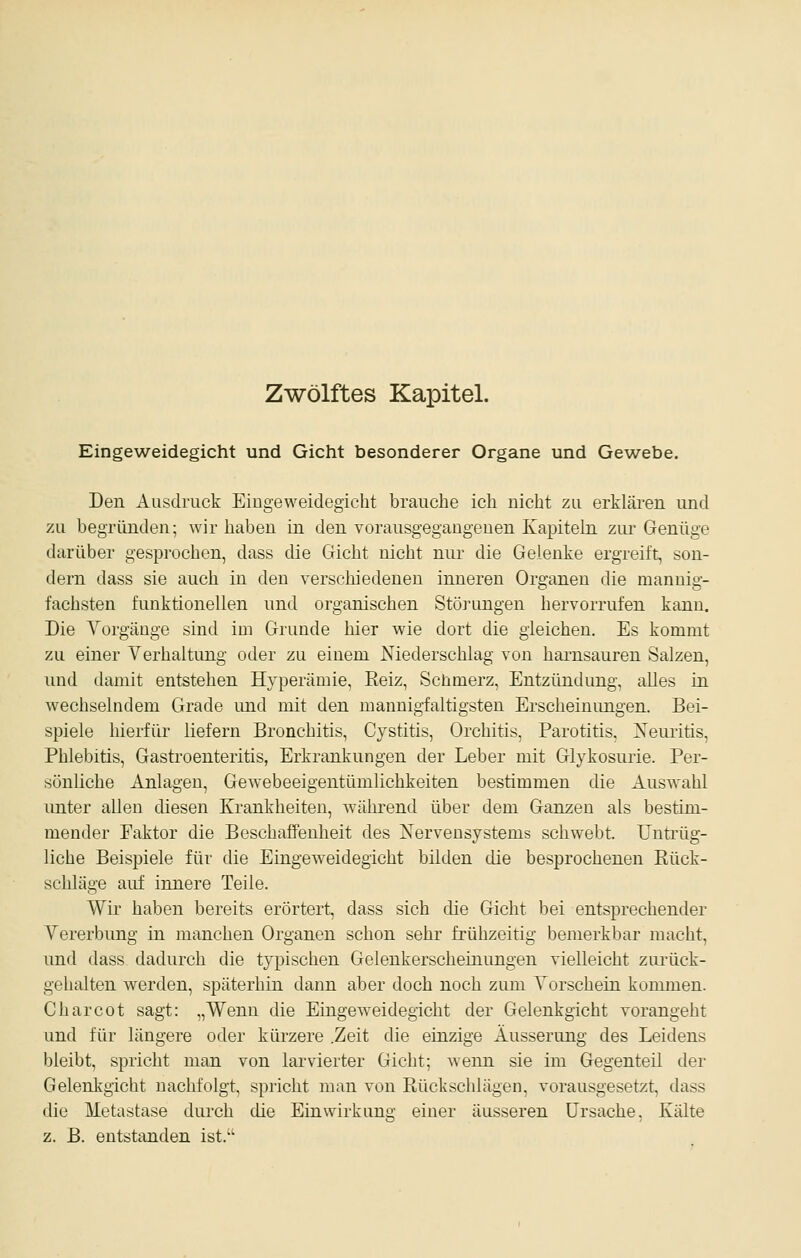 Zwölftes Kapitel. Eingeweidegicht und Gicht besonderer Organe und Gewebe. Den Ausdruck Eingeweidegicht brauche ich nicht zu erkläi-en und zu begründen; wir haben in den vorausgegangenen Kapiteln ziu- Genüge darüber gesprochen, dass die Gicht nicht nur die Gelenke ergreift, son- dern dass sie auch in den verschiedenen inneren Organen die mannig- fachsten funktionellen und organischen Störungen hervorrufen kann. Die Vorgänge sind im Grunde hier wie dort die gleichen. Es kommt zu einer Vorhaltung oder zu einem Niederschlag von harnsauren Salzen, und damit entstehen Hyperämie, Keiz, Schmerz, Entzündung, alles in wechselndem Grade imd mit den mannigfaltigsten Erscheinungen. Bei- spiele hierfür liefern Bronchitis, Cystitis, Orchitis, Parotitis, Neuritis, Phlebitis, Gastroenteritis, Erkrankungen der Leber mit Glykosurie. Per- sönliche Anlagen, Gewebeeigentümlichkeiten bestimmen die Auswahl unter allen diesen Krankheiten, während über dem Ganzen als bestim- mender Faktor die Beschaffenheit des Nervensystems schwebt. Untrüg- liche Beispiele für die Eingeweidegicht bilden die besprochenen Eück- schläge auf innere Teile. Wir haben bereits erörtert, dass sich die Gicht bei entsprechender Vererbung in manchen Organen schon sehr frühzeitig bemerkbar macht, und dass dadurch die typischen Gelenkerscheinungen vielleicht ziu-ück- gehalten werden, späterhin dann aber doch noch zum Vorschein kommen. Charcot sagt: „Wenn die Eingeweidegicht der Gelenkgicht vorangeht und für längere oder kürzere .Zeit die einzige Äusserung des Leidens bleibt, spricht man von larvierter Gicht; wenn sie im Gegenteil der Gelenkgicht nachfolgt, spricht man von Rückschlägen, vorausgesetzt, dass die Metastase durch die Einwirkung einer äusseren Ursache, Kälte z. B. entstanden ist.'