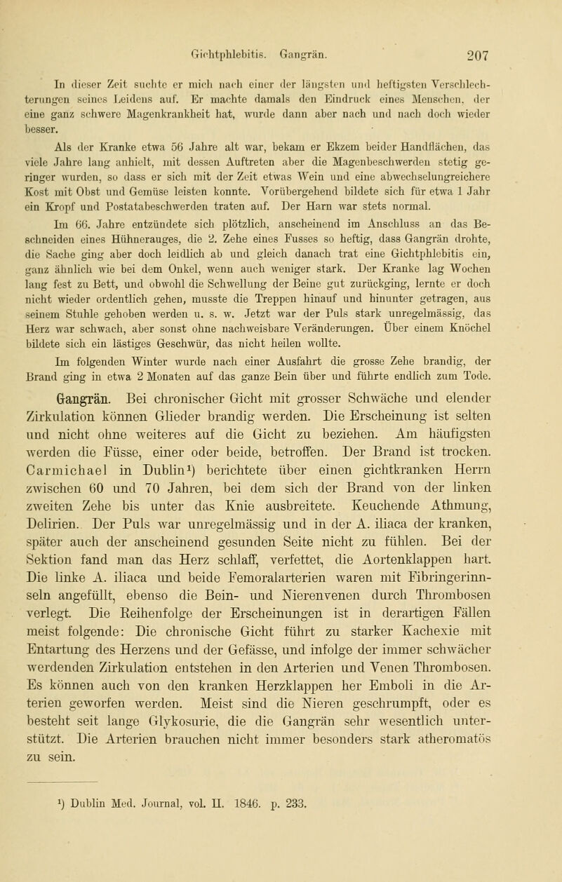 In (lieser Zeit snclitc er midi nach einer der längsten iiml heftigsten Verschlech- terungen seines Leidens auf. Er machte damals den Eindruck eines Menschen, iler eine ganz schwere Magenkrankheit hat, wurde dann aber nach und nach doch wieder besser. Als der Kranke etwa 56 Jahre alt war, bekam er Ekzem beider Handflächen, das viele Jahre lang anhielt, mit dessen Auftreten aber die Magenbeschwerden stetig ge- ringer wurden, so dass er sich mit der Zeit etwas Wein und eine abwechselungreichere Kost mit Obst und Gemüse leisten konnte. Vorübergehend bildete sich für etwa 1 Jahr ein KJropf und Postatabeschwerden traten auf. Der Harn war stets normal. Im 66. Jahre entzündete sich plötzlich, anscheinend im Anschluss an das Be- schneiden eines Hühnerauges, die 2. Zehe eines Fusses so heftig, dass Gangrän drohte, die Sache ging aber doch leidlich ab und gleich danach trat eine Gichtphlebitis ein, ganz ähnlich wie bei dem Onkel, wenn auch weniger stark. Der Kranke lag Wochen lang fest zu Bett, und obwohl die Schwellung der Beine gut zurückging, lernte er doch nicht wieder ordentlich gehen, musste die Treppen hinauf und hinunter getragen, aus seinem Stuhle gehoben werden u. s. w. Jetzt war der Puls stark unregelmässig, das Herz war schwach, aber sonst ohne nachweisbare Veränderungen. Über einem Knöchel bildete sich ein lästiges Geschwür, das nicht heilen wollte. Im folgenden Winter wurde nach einer Ausfahrt die grosse Zehe brandig, der Brand ging in etwa 2 Monaten auf das ganze Bein über und führte endlich zum Tode. G-angrän. Bei chronischer Gicht mit grosser Schwäche imd elender Zirkulation können Glieder brandig werden. Die Erscheinung ist selten und nicht ohne weiteres auf die Gicht zu beziehen. Am häufigsten werden die Füsse, einer oder beide, betroffen. Der Brand ist trocken. Carmichael in Dubhni) berichtete über einen gichtkranken Herrn zwischen 60 und 70 Jahren, bei dem sich der Brand von der Knken zweiten Zehe bis unter das Knie ausbreitete. Keuchende Athmung, Delirien. Der Puls war unregelmässig und in der A. iliaca der ki'anken, später auch der anscheinend gesunden Seite nicht zu fühlen. Bei der Sektion fand man das Herz schlaff, verfettet, die Aortenklappen hart. Die linke A. iliaca und beide Femoralarterien waren mit Fibringerinn- seln angefüllt, ebenso die Bein- und Merenvenen durch Thrombosen verlegt. Die Reihenfolge der Erscheinungen ist in derartigen Fällen meist folgende: Die chronische Gicht führt zu starker Kachexie mit Entartung des Herzens imd der Gefässe, und infolge der immer schwächer werdenden Zirkulation entstehen in den Arterien und Yenen Thrombosen. Es können auch von den kranken Herzklappen her Emboli in die Ar- terien geworfen werden. Meist sind die Nieren geschrumpft, oder es besteht seit lange Glykosmie, die die Gangrän sehr wesentlich unter- stützt. Die Arterien brauchen nicht immer besonders stark atheromatös zu sein. 1) Dublin Med. Joiu-nal, vol. H. 1846. p. 233.