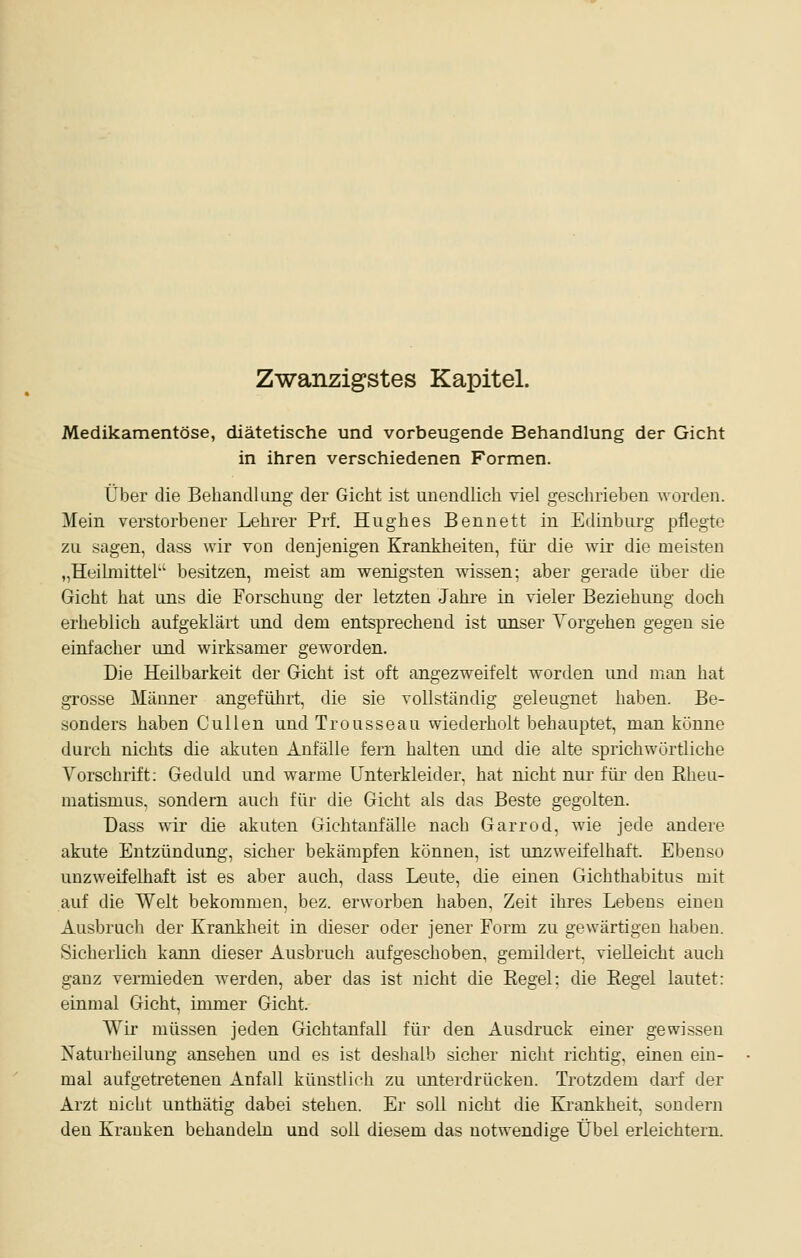 Zwanzigstes Kapitel. Medikamentöse, diätetische und vorbeugende Behandlung der Gicht in ihren verschiedenen Formen. Über die Behandlung der Gicht ist unendlich viel geschrieben worden. Mein verstorbener Lehrer Prf. Hughes Bennett in Edinburg pflegte zu sagen, dass wir von denjenigen Kranklieiten, füi- die wir die meisten „Heilmittel besitzen, meist am wenigsten wissen; aber gerade über che Gicht hat uns die Forschung der letzten Jahre in vieler Beziehung doch erheblich aufgeklärt und dem entsprechend ist unser Yorgehen gegen sie einfacher und wirksamer geworden. Die Heilbarkeit der Gicht ist oft angezweifelt worden und man hat grosse Männer angeführt, die sie vollständig geleugnet haben. Be- sonders haben Cullen und Trousseau wiederholt behauptet, man könne durch nichts die akuten Anfälle fern halten und die alte sprichwörtliche Vorschrift: Geduld und warme Unterkleider, hat nicht nur für den Eheu- matismus, sondern auch für die Gicht als das Beste gegolten. Dass wir die akuten Gichtanfälle nach Garrod, wie jede andere akute Entzündung, sicher bekämpfen können, ist unzweifelhaft. Ebenso unzweifelhaft ist es aber auch, dass Leute, die einen Gichthabitus mit auf die Welt bekommen, bez. erworben haben, Zeit ihres Lebens einen Ausbrucli der Krankheit in dieser oder jener Form zu gewärtigen haben. Sicherlich kann dieser Ausbruch aufgeschoben, gemildert, vielleicht auch ganz vennieden werden, aber das ist nicht die Eegel: die Kegel lautet: einmal Gicht, immer Gicht. Wir müssen jeden Gichtanfall für den Ausdruck einer gewissen Naturheilung ansehen und es ist deslialb sicher nicht richtig, einen ein- mal aufgetretenen Anfall künstlich zu imterdrücken. Trotzdem darf der Arzt nicht unthätig dabei stehen. Er soll nicht die Krankheit, sondern den Krauken behandeln und soll diesem das notwendige Übel erleichtern.