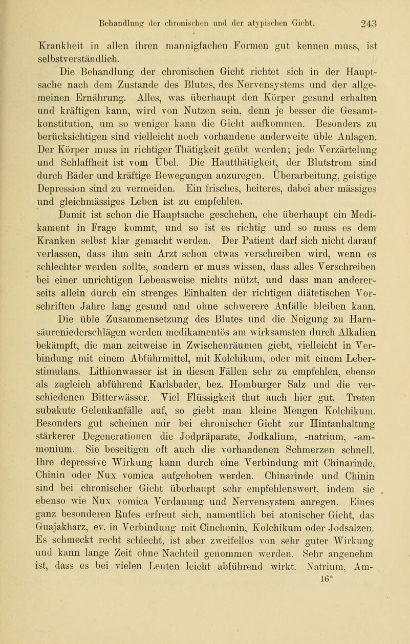 Kranklicit in allon ilircn mannigfachen Formen gut kennen muss, ist; selbstverständlich. Die Behandlung der chronischen Gicht richtet sich in der Haupt- sache nach dem Zustande des Blutes, des Nervensystems und der allge- meinen Ernährung. Alles, was überhaupt den Körper gesund erhalten und kräftigen kann, wird von Nutzen sein, denn je besser die Gesamt- konstitution, um so weniger kann die Gicht aufkommen. Besonders zu berücksiclitigen sind vielleicht noch vorhandene anderweite üble Anlagen. Der Körper muss in richtiger Thätigkeit geübt werden; Jede Verzärtelung und Schlaffheit ist vom Übel. Die Hautthätigkeit, der Blutstrom sind durch Bäder und kräftige Bewegungen anzuregen. Überarbeitung, geistige Depression sind zu vermeiden. Ein frisches, heiteres, dabei aber massiges und gleichmässiges Leben ist zu empfehlen. Damit ist schon die Hauptsache geschehen, ehe überhaupt ein Medi- kament in Frage kommt, und so ist es richtig und so muss es dem Kranken selbst klar gemacht werden. Der Patient darf sich nicht darauf verlassen, dass ihm sein Arzt schon etwas verschreiben wird, wenn es schlechter werden sollte, sondern er muss wissen, dass alles Verschreiben bei einer unrichtigen Lebensweise nichts nützt, und dass man anderer- seits allein durch ein strenges Einhalten der richtigen diätetischen Vor- schriften Jahre lang gesund und ohne schwerere Anfälle bleiben kann. Die üble Zusammensetzung des Blutes und die Neigung zu Harn- säureniederschlägen werden medikamentös am wirksamsten durch Alkalien bekämpft, die man zeitweise in Zwischenräumen giebt, vielleicht in Ver- bindung nüt einem Abführmittel, mit Kolchikum, oder mit einem Leber- stimulans. Lithionwasser ist in diesen Fällen sehr zu empfehlen, ebenso als zugleich abführend Karlsbader, bez. Homburger Salz und die ver- schiedenen Bitterwässer. Viel Flüssigkeit thut auch hier gut. Treten subakute Gelenkanfälle auf, so giebt man kleine Mengen Kolchikum. Besonders gut scheinen mir bei chronischer Gicht zur Hintanhaltung stärkerer Degenerationen die Jodpräparate, Jodkalium, -natrium, -am- monium. Sie beseitigen oft auch die vorhandenen Schmerzen schnell. Ihre depressive Wirkung kann durch eine Verbindung mit Chinarinde, Chinin oder Nux vomica aufgehoben werden. Chinarinde und Chinin sind bei chronischer Gicht überhaupt sehr empfehlenswert, indem sie ebenso wie Nux vomica Verdauung und Nervensystem anregen. Eines ganz besonderen Rufes erfreut sich, namentlich bei atonischer Gicht, das Guajakharz, ev. in Verbindung mit Cinchonin, Kolchikum oder Jodsalzen. Es schmeckt recht schlecht, ist aber zweifellos von sehr guter Wirkung und kann lange Zeit ohne Nachteil genommen werden. Sehr angenehm ist, dass es bei vielen Leuten leicht abführend wirkt. Natrium, Am- 16*