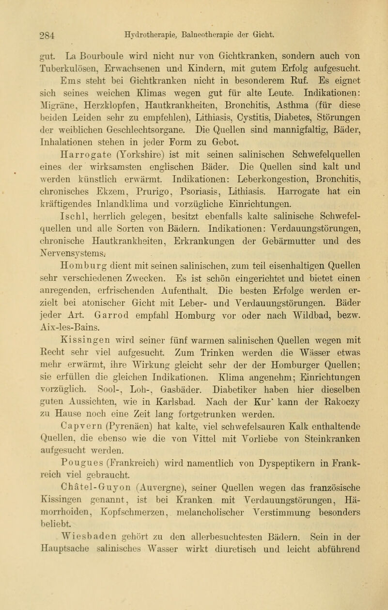 gut. La Bourboule wird nicht nur von Gichtkranken, sondern auch von Tuberkulösen, Erwachsenen und Kindern, mit gutem Erfolg aufgesucht. Ems steht bei Gichtkranken nicht in besonderem Ruf. Es eignet sich seines weichen Himas wegen gut für alte Leute. Lidikationen: ^ligräne, Herzklopfen, Hautkrankheiten, Bronchitis, Asthma (für diese beiden Leiden sehr zu empfehlen), Lithiasis, Cystitis, Diabetes, Störungen der weibhchen Geschlechtsorgane. Die Quellen sind mannigfaltig, Bäder, Inhalationen stehen in jeder Form zu Gebot. Harrogate (Torkshire) ist mit seinen salinischen Schwefelquellen eines der wii-ksamsten englischen Bäder. Die Quellen sind kalt und werden künstlich erwärmt. Indikationen: Leberkongestion, Bronchitis, chronisches Ekzem, Prurigo, Psoriasis, Lithiasis. Harrogate hat ein kräftigendes Inlandklima und vorzügliche Einrichtungen. Ischl, herrlich gelegen, besitzt ebenfalls kalte salinische Schwefel- quellen und alle Sorten von Bädern. Indikationen: Yerdauungstörungen, chronische Hautkrankheiten, Erkrankungen der Gebärmutter und des ^Nervensystems. Homburg dient mit seinen salinischen, zum teil eisenhaltigen Quellen sehr verschiedenen Zwecken. Es ist schön eingerichtet und bietet einen anregenden, erfrischenden Aufenthalt. Die besten Erfolge werden er- zielt bei atonischer Gicht mit Leber- und Yerdauungstörungen. Bäder jeder Art. Garrod empfahl Homburg vor oder nach Wildbad, bezw. Aix-les-Bains. Kissingen wird seiner fünf warmen salinischen Quellen wegen mit Recht sehr viel aufgesucht. Zum Trinken werden die Wösser etwas mehr erwärmt, ihre Wirkung gleicht sehr der der Homburger Quellen; sie erfüllen die gleichen Indikationen. Klima augenehm; Einrichtungen vorzüglich, Sool-, Loh-, Gasbäder. Diabetiker haben hier dieselben guten Aussichten, wie in Karlsbad. Nach der Kur' kann der Rakoczy zu Hause noch eine Zeit lang fortgetruuken werden. Capvern (Pyrenäen) hat kalte, viel schwefelsauren Kalk enthaltende Quellen, die ebenso wie die von Vittel mit Yorüebe von Steinkranken aufgesucht werden. Pougues (Frankreich) wird namentlich von Dyspeptikern in Frank- reich viel gebraucht. Chätel-Guyon (Auvergne), seiner Quellen wegen das französische Kissingen genannt, ist bei Kranken mit Yerdauungstörungen, Hä- morrhoiden, Kopfschmerzen, melancholischer Yerstimmung besonders beliebt. Wiesbaden gehört zu den allerbesuchtesten Bädern. Sein in der Hauptsache salinisches Wasser wii-kt diuretisch und leicht abführend
