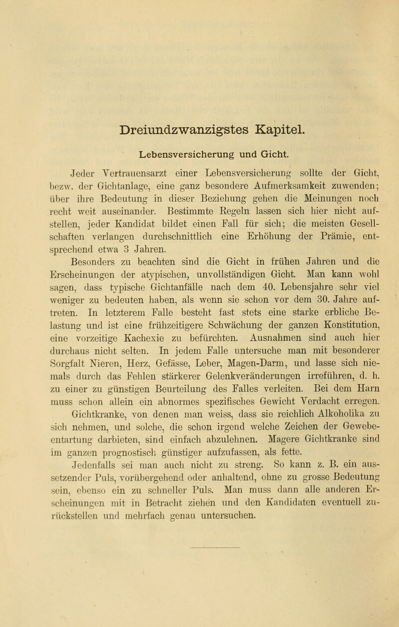 Lebensversicherung und Gicht, Jeder Vertrauensarzt einer Lebensversicherung sollte der Gicht, bezw. der Gichtanlage, eine ganz besondere Aufmerksamkeit zuwenden; über ihre Bedeutung in dieser Beziehung gehen die Meinungen noch recht weit auseinander. Bestimmte Eegeln lassen sich hier nicht auf- stellen, jeder Kandidat bildet einen Fall für sich; die meisten Gesell- schaften verlangen durchschnittlich eine Erhöhung der Prämie, ent- sprechend etwa 3 Jahren. Besonders zu beachten sind die Gicht in frühen Jahren und die Erscheinungen der atypischen, unvollständigen Gicht. Man kann wohl sagen, dass typische Gichtanfälle nach dem 40. Lebensjahre sehr viel weniger zu bedeuten haben, als wenn sie schon vor dem 30. Jahre auf- treten. In letzterem Falle besteht fast stets eine starke erbhche Be- lastung und ist eine frühzeitigere Schwächung der ganzen Konstitution, eine vorzeitige Kachexie zu befürchten. Ausnahmen sind auch hier durchaus nicht selten. La. jedem Falle untersuche man mit besonderer Sorgfalt Meren, Herz, Gefässe, Leber, Magen-Darm, und lasse sich nie- mals durch das Fehlen stärkerer Gelenkveränderungen irreführen, d. h. zu einer zu günstigen Beurteilung des Falles verleiten. Bei dem Harn muss schon allein ein abnormes spezifisches Gewicht Yerdacht erregen. Gichtkranke, von denen man weiss, dass sie reichhch Alkohoüka zu sich nehmen, und solche, die schon irgend welche Zeichen der Gewebe- entartung darbieten, sind einfach abzulehnen. Magere Gichtkranke sind im ganzen prognostisch günstiger aufzufassen, als fette. Jedenfalls sei man auch nicht zu streng. So kann z. B. ein aus- setzender Puls, vorübergehend oder anhaltend, ohne zu grosse Bedeutung sein, ebenso ein zu schneller Puls. Man muss dann alle anderen Er- scheinungen mit in Betracht ziehen und den Kandidaten eventuell zu- rückstellen und mehrfach genau untersuchen.