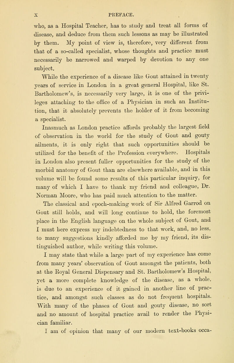 who, as a Hospital Teacher, has to study and treat all forms of disease, and deduce from them such lessons as may be illustrated by them. My point of view is, therefore, very different from that of a so-called specialist, whose thoughts and practice must necessarily be narrowed and warped by devotion to any one subject. While the experience of a disease like Gout attained in twenty years of service in London in a great general Hospital, like St. Bartholomew's, is necessarily very large, it is one of the privi- leges attaching to the office of a Physician in such an Institu- tion, that it absolutely prevents the holder of it from becoming a specialist. Inasmuch as London practice affords probably the largest field of observation in the world for the study of Gout and gouty ailments, it is only right that such opportunities should be utilized for the benefit of the Profession everywhere. Hospitals in London also present fuller opportunities for the study of the morbid anatomy of Gout than are elsewhere available, and in this volume will be found some results of this particular inquiry, for many of which I have to thank my friend and colleague, Dr. Norman Moore, who has paid much attention to the matter. The classical and epoch-making work of Sir Alfred Garrod on Gout still holds, and will long continue to hold, the foremost place in the English language on the whole subject of Gout, and I must here express my indebtedness to that work, and, no less, to many suggestions kindly afforded me by my friend, its dis- tinguished author, while writing this volume. I may state that while a large part of my experience has come from many years' observation of Gout amongst the patients, both at the Eoyal General Dispensary and St. Bartholomew's Hospital, yet a more complete knowledge of the disease, as a whole, is due to an experience of it gained in another line of prac- tice, and amongst such classes as do not frequent hospitals. With many of the phases of Gout and gouty disease, no sort and no amount of hospital practice avail to render the Physi- cian familiar. I am of opinion that many of our modern text-books occa-