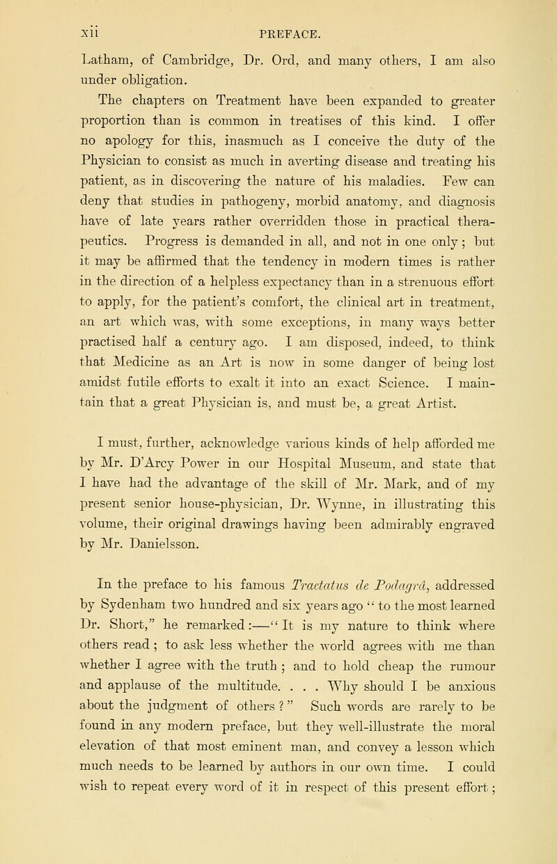 Latham, of Cambridge, Dr. Ord, and many others, I am also under obligation. The chapters on Treatment have been expanded, to greater proportion than is common in treatises of this kind. I offer no apology for this, inasmuch as I conceive the duty of the Physician to consist as much in averting disease and treating his patient, as in discovering the nature of his maladies. Few can deny that studies in pathogeny, morbid anatomy, and diagnosis have of late years rather overridden those in practical thera- peutics. Progress is demanded in all, and not in one only; but it may be affirmed that the tendency in modern times is rather in the direction of a helpless expectancy than in a strenuous effort to apply, for the patient's comfort, the clinical art in treatment, an art which was, with some exceptions, in many ways better practised half a century ago. I am disposed, indeed, to think that Medicine as an Art is now in some danger of being lost amidst futile efforts to exalt it into an exact Science. I main- tain that a great Physician is, and must be, a great Artist. I must, further, acknowledge various kinds of help afforded me by Mr. D'Arcy Power in our Hospital Museum, and state that I have had the advantage of the skill of Mr. Mark, and of my present senior house-physician, Dr. Wynne, in illustrating this volume, their original drawings having been admirably engraved by Mr. Danielsson. In the preface to his famous Tradatus de Podagra, addressed by Sydenham two hundred and six years ago  to the most learned Dr. Short, he remarked :— It is my nature to think where others read ; to ask less whether the world agrees with me than whether I agree with the truth ; and to hold cheap the rumour and applause of the multitude. . . . Why should I be anxious about the judgment of others ? Such words are rarely to be found in any modern preface, but they well-illustrate the moral elevation of that most eminent man, and convey a lesson which much needs to be learned by authors in our own time. I could wish to repeat every word of it in respect of this present effort;