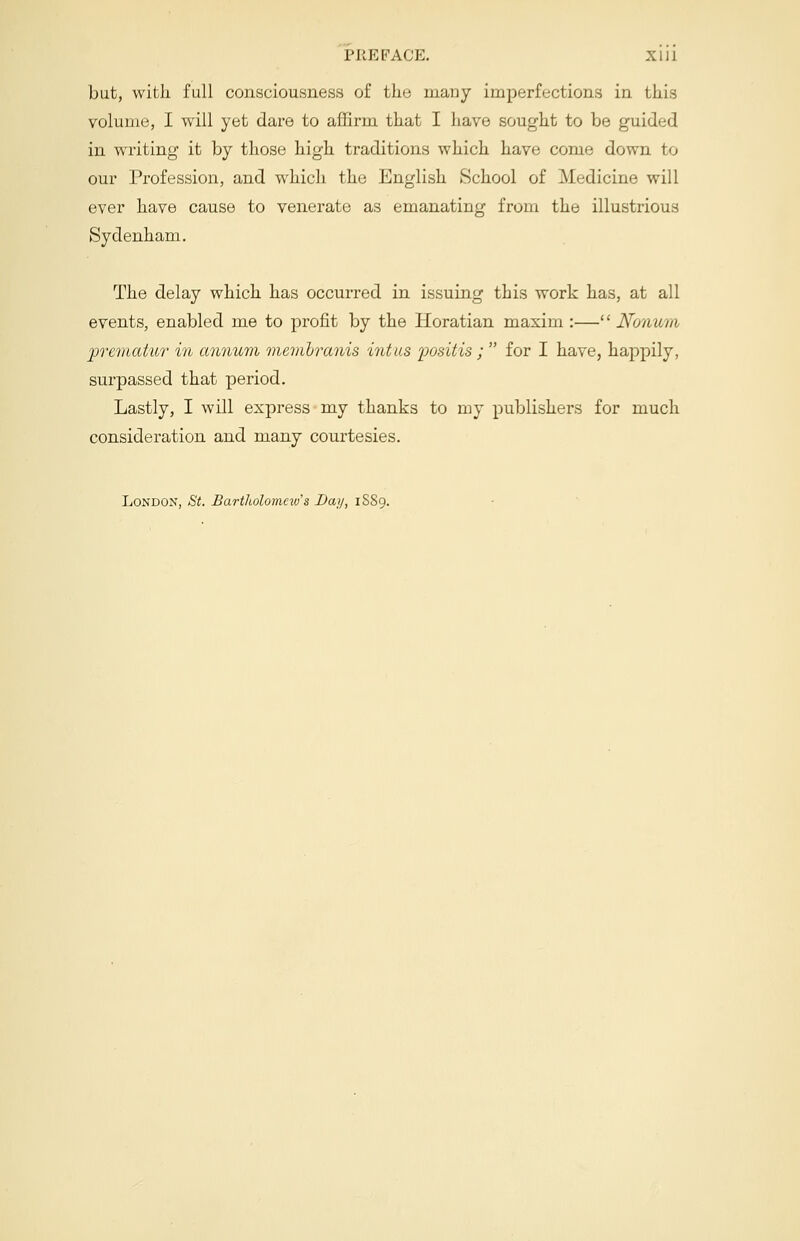 but, with full consciousness of the many imperfections in this volume, I will yet dare to affirm that I have sought to be guided in writing it by those high traditions which have come down to our Profession, and which the English School of Medicine will ever have cause to venerate as emanating from the illustrious Sydenham. The delay which has occurred in issuing this work has, at all events, enabled me to profit by the Horatian maxim :— Nonum jprematur in annum membranis intus positis ;  for I have, happily, surpassed that period. Lastly, I will express my thanks to my publishers for much consideration and many courtesies. London, St. Bartholomew's Bay, 1S89.