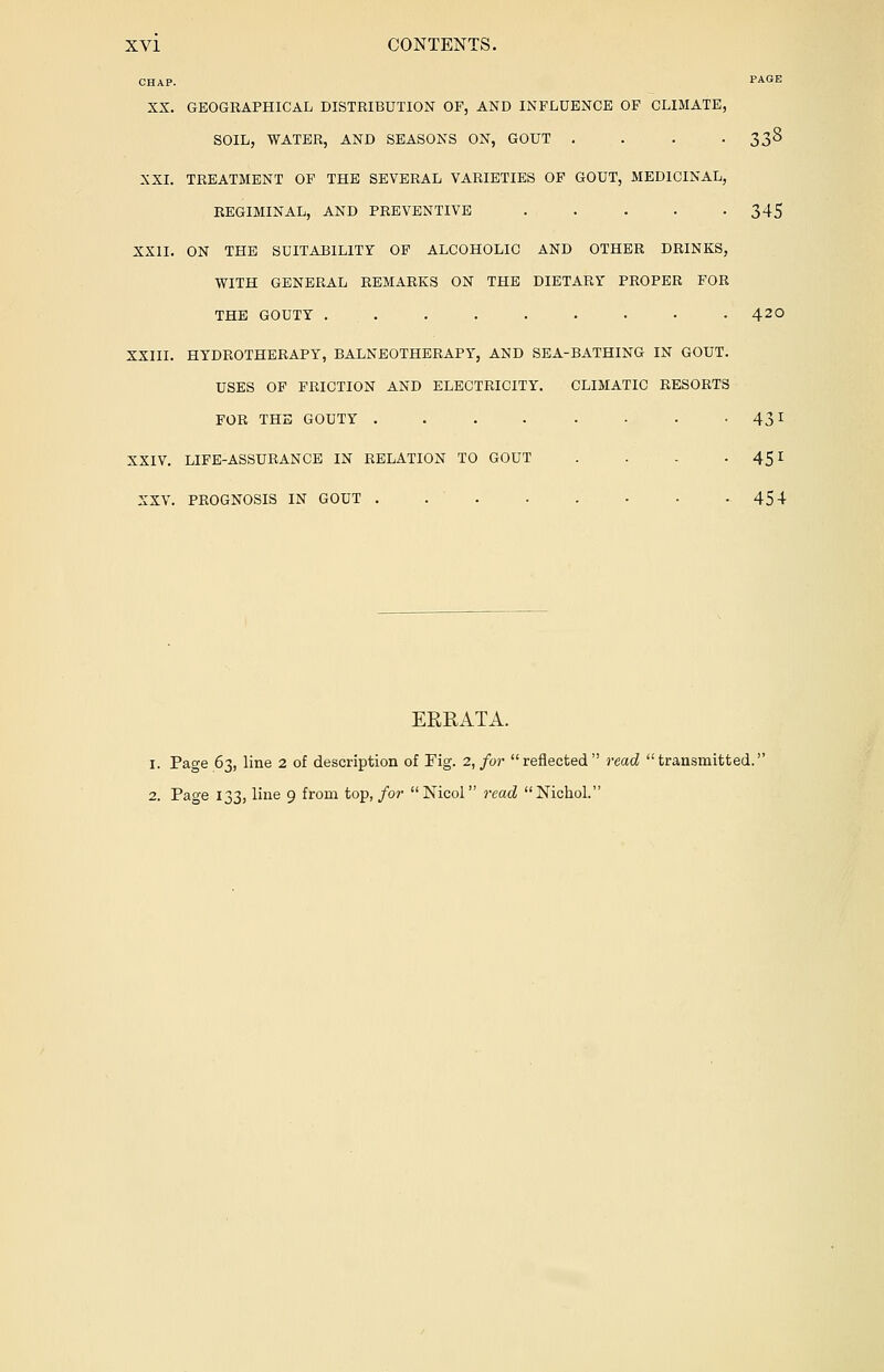 CHAP. PAGE XX. GEOGRAPHICAL DISTRIBUTION OF, AND INFLUENCE OF CLIMATE, SOIL, WATER, AND SEASONS ON, GOUT . . . • 33^ XXI. TREATMENT OF THE SEVERAL VARIETIES OF GOUT, MEDICINAL, REGIMINAL, AND PREVENTIVE 345 XXII. ON THE SUITABILITY OF ALCOHOLIC AND OTHER DRINKS, WITH GENERAL REMARKS ON THE DIETARY PROPER FOR THE GOUTY ......... 42° XXIII. HYDROTHERAPY, BALNEOTHERAPY, AND SEA-BATHING IN GOUT. USES OF FRICTION AND ELECTRICITY. CLIMATIC RESORTS FOR THE GOUTY . . . . . ■ • • 43r XXIV. LIFE-ASSURANCE IN RELATION TO GOUT . . - • 45X XXV. PROGNOSIS IN GOUT 454 EKRATA. 1. Page 63, line 2 of description of Fig. 2, for reflected read transmitted. 2. Page 133, line 9 from top, for Mcol read Nichol.