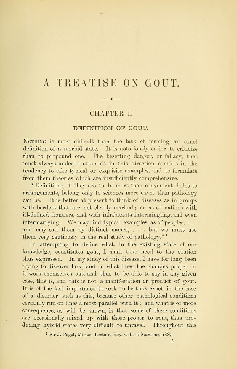 A TREATISE ON GOUT. CHAPTER I. DEFINITION OF GOUT. Nothing is more difficult than the task of forming an exact definition of a morbid state. It is notoriously easier to criticize than to propound one. The besetting danger, or fallacy, that must always underlie attempts in this direction consists in the tendency to take typical or exquisite examples, and to formulate from them theories which are insufficiently comprehensive.  Definitions, if they are to be more than convenient helps to arrangements, belong only to sciences more exact than pathology can be. It is better at present to think of diseases as in groups with borders that are not clearly marked; or as of nations with ill-defined frontiers, and with inhabitants intermingling, and even intermarrying. We may find typical examples, as of peoples, . . . and may call them by distinct names, . . . but we must use them very cautiously in the real study of pathology. * In attempting to define what, in the existing state of our knowledge, constitutes gout, I shall take heed to the caution thus expressed. In my study of this disease, I have for long been trying to discover how, and on what lines, the changes proper to it work themselves out, and thus to be able to say in any given case, this is, and this is not, a manifestation or product of gout. It is of the last importance to seek to be thus exact in the case of a disorder such as this, because other pathological conditions certainly run on lines almost parallel with it; and what is of more consequence, as will be shown, is that some of these conditions are occasionally mixed up with those proper to gout, thus pro- ducing hybrid states very difficult to unravel. Throughout this 1 Sir J. Paget, Morton Lecture, Roy. Coll. of Surgeons, 18S7. A