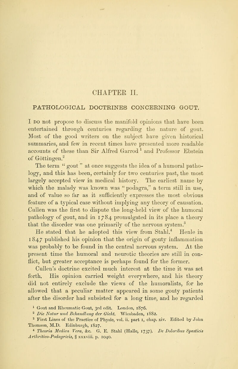 PATHOLOGICAL DOCTRINES CONCERNING GOUT. I do not propose to discuss the manifold opinions that have been entertained through centuries regarding the nature of gout. Most of the good writers on the subject have given historical summaries, and few in recent times have presented more readable accounts of these than Sir Alfred Garrod 1 and Professor Ebstein of Gottingen.2 The term  gout  at once suggests the idea of a humoral patho- logy, and this has been, certainly for two centuries past, the most largely accepted view in medical history. The earliest name by which the malady was known was  podagra, a term still in use, and of value so far as it sufficiently expresses the most obvious feature of a typical case without implying any theory of causation. Cullen was the first to dispute the long-held view of the humoral pathology of gout, and in 1784 promulgated in its place a theory that the disorder was one primarily of the nervous system.3 He stated that he adopted this view from Stahl.4 Henle in I 847 published his opinion that the origin of gouty inflammation was probably to be found in the central nervous system. At the present time the humoral and neurotic theories are still in con- flict, but greater acceptance is perhaps found for the former. Cullen's doctrine excited much interest at the time it was set forth. His opinion carried weight everywhere, and his theory did not entirely exclude the views of the humoralists, for he allowed that a peculiar matter appeared in some gouty patients after the disorder had subsisted for a long time, and he regarded 1 Gout and Rheumatic Gout, 3rd edit. London, 1876. 2 Die Natur unci Behandlung der Gicht. Wiesbaden, 1882. 3 First Lines of the Practice of Physic, vol. ii. part 1, chap. xiv. Edited by John Thomson, M.D. Edinburgh, 1827. 4 Theoria Medico, Vera, &c. G. E. Stahl (Halle, 1737). De Doloribus Spasticis Arthritico-Podagricis, § xxxviii. p. 1040.