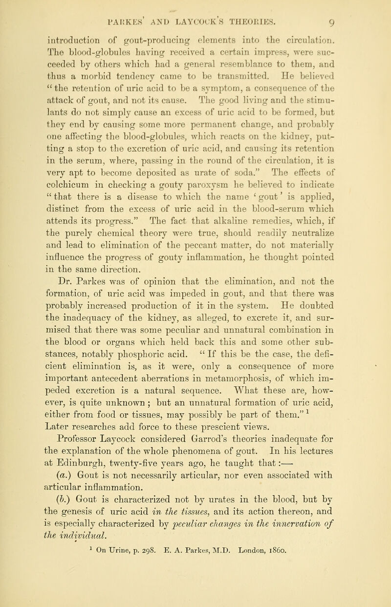 introduction of gout-producing elements into the circulation. The blood-globules having received a certain impress, were suc- ceeded by others which had a general resemblance to them, and thus a morbid tendency came to be transmitted. He believed  the retention of uric acid to be a symptom, a consequence of the attack of gout, and not its cause. The good living and the stimu- lants do not simply cause an excess of uric acid to be formed, but they end by causing some more permanent change, and probably one affecting the blood-globules, which reacts on the kidney, put- ting a stop to the excretion of uric acid, and causing its retention in the serum, where, passing in the round of the circulation, it is very apt to become deposited as urate of soda. The effects of colchicum in checking a gouty paroxysm he believed to indicate  that there is a disease to which the name ' gout' is applied, distinct from the excess of uric acid in the blood-serum which attends its progress. The fact that alkaline remedies, which, if the purely chemical theory were true, should readily neutralize and lead to elimination of the peccant matter, do not materially influence the progress of gouty inflammation, he thought pointed in the same direction. Dr. Parkes was of opinion that the elimination, and not the formation, of uric acid was impeded in gout, and that there was probably increased production of it in the system. He doubted the inadequacy of the kidney, as alleged, to excrete it, and sur- mised that there was some peculiar and unnatural combination in the blood or organs which held back this and some other sub- stances, notably phosphoric acid.  If this be the case, the defi- cient elimination is, as it were, only a consequence of more important antecedent aberrations in metamorphosis, of which im- peded excretion is a natural sequence. What these are, how- ever, is quite unknown ; but an unnatural formation of uric acid, either from food or tissues, may possibly be part of them. 1 Later researches add force to these prescient views. Professor Laycock considered Garrod's theories inadequate for the explanation of the whole phenomena of gout. In his lectures at Edinburgh, twenty-five years ago, he taught that:— (a.) Gout is not necessarily articular, nor even associated with articular inflammation. (b.) Gout is characterized not by urates in the blood, but by the genesis of uric acid in the tissues, and its action thereon, and is especially characterized by peculiar changes in the innervation of the individual. 1 On Urine, p. 298. E. A. Parkes, M.D. London, i860.