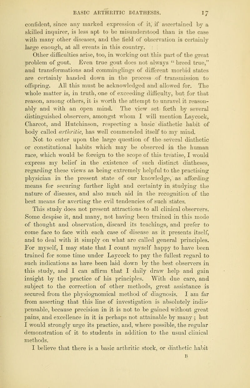 confident, since any marked expression of it, if ascertained by a skilled inquirer, is less apt to be misunderstood than is the case with many other diseases, and the field of observation is certainly large enough, at all events in this country. Other difficulties arise, too, in working out this part of the great problem of gout. Even true gout does not always  breed true, and transformations and comminglings of different morbid states are certainly handed down in the process of transmission to offspring. All this must be acknowledged and allowed for. The whole matter is, in truth, one of exceeding difficulty, but for that reason, among others, it is worth the attempt to unravel it reason- ably and with an open mind. The view set forth by several distinguished observers, amongst whom I will mention Laycock, Charcot, and Hutchinson, respecting a basic diathetic habit of body called arthritic, has well commended itself to my mind. Not to enter upon the large question of the several diathetic or constitutional habits which may be observed in the human race, which would be foreign to the scope of this treatise, I would express my belief in the existence of such distinct diatheses, regarding these views as being extremely helpful to the practising physician in the present state of our knowledge,' as affording means for securing further light and certainty in studying the nature of diseases, and also much aid in the recognition of the best means for averting the evil tendencies of such states. This study does not present attractions to all clinical observers. Some despise it, and many, not having been trained in this mode of thought and observation, discard its teachings, and prefer to come face to face with each case of disease as it presents itself, and to deal with it simply on what are called general principles. For myself, I may state that I count myself happy to have been trained for some time under Laycock to pay the fullest regard to such indications as have been laid down by the best observers in this study, and I can affirm that I daily draw help and gain insight by the practice of his principles. With due care, and subject to the correction of other methods, great assistance is secured from the physiognomical method of diagnosis. I am far from asserting that this line of investigation is absolutely indis' pensable, because precision in it is not to be gained without great pains, and excellence in it is perhaps not attainable by many ; but I would strongly urge its practice, and, where possible, the regular demonstration of it to students in addition to the usual clinical methods. I believe that there is a basic arthritic stock, or diathetic habit B