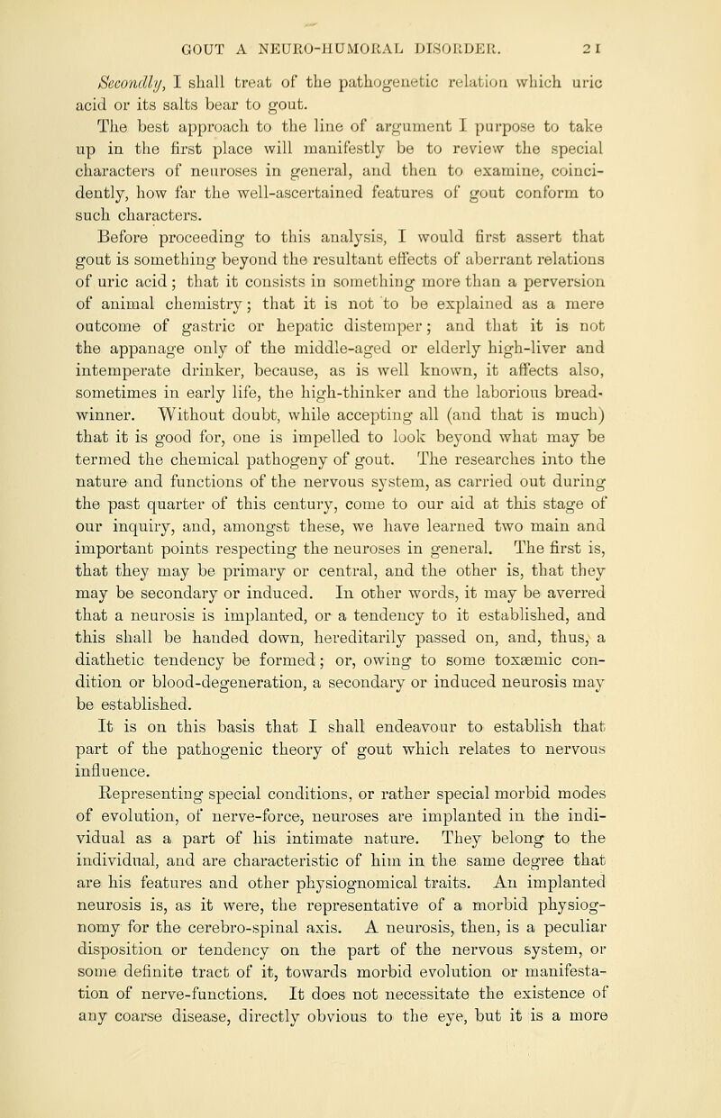 Secondly, I shall treat of the pathogenetic relation which uric acid or its salts bear to gout. The best approach to the line of argument I purpose to take up in the first place will manifestly be to review the special characters of neuroses in general, and then to examine, coinci- dently, how far the well-ascertained features of gout conform to such characters. Before proceeding to this analysis, I would first assert that gout is something beyond the resultant effects of aberrant relations of uric acid ; that it consists in something more than a perversion of animal chemistry; that it is not to be explained as a mere outcome of gastric or hepatic distemper; and that it is not the appanage only of the middle-aged or elderly high-liver and intemperate drinker, because, as is well known, it affects also, sometimes in early life, the high-thinker and the laborious bread- winner. Without doubt, while accepting all (and that is much) that it is good for, one is impelled to look beyond what may be termed the chemical pathogeny of gout. The researches into the nature and functions of the nervous system, as carried out during the past quarter of this century, come to our aid at this stage of our inquiry, and, amongst these, we have learned two main and important points respecting the neuroses in general. The first is, that they may be primary or central, and the other is, that they may be secondary or induced. In other words, it may be averred that a neurosis is implanted, or a tendency to it established, and this shall be handed down, hereditarily passed on, and, thus, a diathetic tendency be formed; or, owing to some toxaemic con- dition or blood-degeneration, a secondary or induced neurosis may be established. It is on this basis that I shall endeavour to establish that part of the pathogenic theory of gout which relates to nervous influence. Representing special conditions, or rather special morbid modes of evolution, of nerve-force, neuroses are implanted in the indi- vidual as a part of his intimate nature. They belong to the individual, and are characteristic of him in the same degree that are his features and other physiognomical traits. An implanted neurosis is, as it were, the representative of a morbid physiog- nomy for the cerebro-spinal axis. A neurosis, then, is a peculiar disposition or tendency on the part of the nervous system, or some definite tract of it, towards morbid evolution or manifesta- tion of nerve-functions. It does not necessitate the existence of any coarse disease, directly obvious to the eye, but it is a more