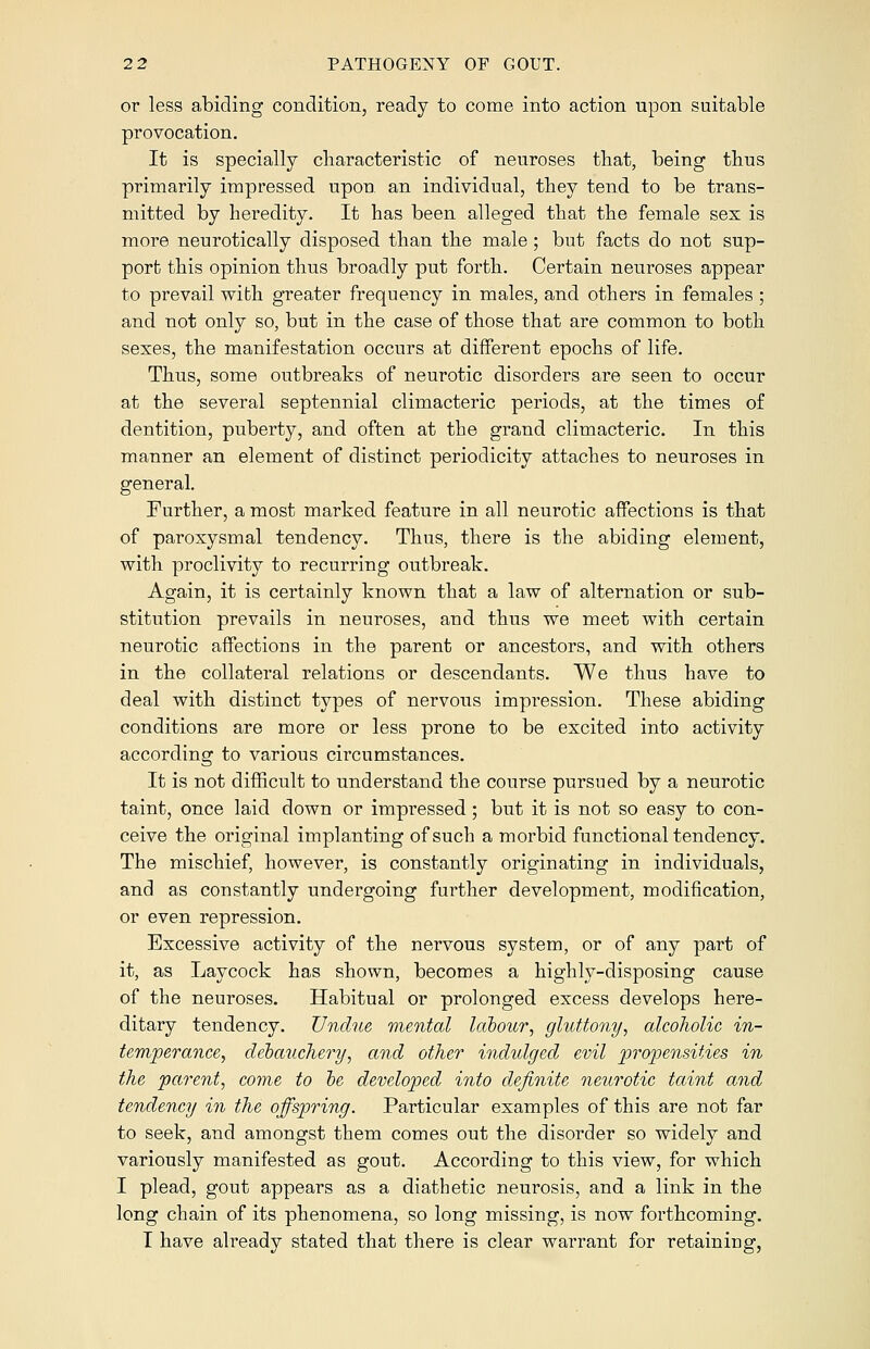 or less abiding condition, ready to come into action upon suitable provocation. It is specially characteristic of neuroses that, being thus primarily impressed upon an individual, they tend to be trans- mitted by heredity. It has been alleged that the female sex is more neurotically disposed than the male; but facts do not sup- port this opinion thus broadly put forth. Certain neuroses appear to prevail with greater frequency in males, and others in females ; and not only so, but in the case of those that are common to both sexes, the manifestation occurs at different epochs of life. Thus, some outbreaks of neurotic disorders are seen to occur at the several septennial climacteric periods, at the times of dentition, puberty, and often at the grand climacteric. In this manner an element of distinct periodicity attaches to neuroses in general. Further, a most marked feature in all neurotic affections is that of paroxysmal tendency. Thus, there is the abiding element, with proclivity to recurring outbreak. Again, it is certainly known that a law of alternation or sub- stitution prevails in neuroses, and thus we meet with certain neurotic affections in the parent or ancestors, and with others in the collateral relations or descendants. We thus have to deal with distinct types of nervous impression. These abiding conditions are more or less prone to be excited into activity according to various circumstances. It is not difficult to understand the course pursued by a neurotic taint, once laid down or impressed; but it is not so easy to con- ceive the original implanting of such a morbid functional tendency. The mischief, however, is constantly originating in individuals, and as constantly undergoing further development, modification, or even repression. Excessive activity of the nervous system, or of any part of it, as Laycock has shown, becomes a highly-disposing cause of the neuroses. Habitual or prolonged excess develops here- ditary tendency. Undue mental labour, gluttony, alcoholic in- temperance, debauchery, and other indulged evil propensities in the parent, come to be developed into definite neurotic taint and tendency in the offspring. Particular examples of this are not far to seek, and amongst them comes out the disorder so widely and variously manifested as gout. According to this view, for which I plead, gout appears as a diathetic neurosis, and a link in the long chain of its phenomena, so long missing, is now forthcoming. I have already stated that there is clear warrant for retaining,