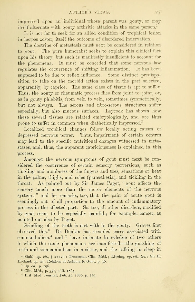 impressed upon an individual whose parent was gouty, or may itself alternate with gouty arthritic attacks in the same person.1 It is not far to seek for an allied condition of trophical lesion in herpes zoster, itself the outcome of disordered innervation. The doctrine of metastasis must next be considered in relation to gout. The pure humoralist seeks to explain this clinical fact upon his theory, but such, is manifestly insufficient to account for the phenomena. It must be conceded that some nervous law regulates the occurrence of shitting inflammation. It has been supposed to be due to reflex influence. Some distinct predispo- sition to take on the morbid action exists in the part selected, apparently, by caprice. The same class of tissue is apt to suffer. Thus, the gouty or rheumatic process flies from joint to joint, or, as in gouty phlebitis, from vein to vein, sometimes symmetrically, but not always. The serous and fibro-serous structures suffer especially, but also mucous surfaces. Laycock has shown how these several tissues are related embryologically, and are thus prone to suffer in common when diathetically impressed.2 Localized trophical changes follow locally acting causes of depressed nervous power. Thus, impairment of certain centres may lead to the specific nutritional changes witnessed in meta- stases, and, thus, the apparent capriciousness is explained in this process. Amongst the nervous symptoms of gout must next be con- sidered the occurrence of certain sensory perversions, such as tingling and numbness of the fingers and toes, sensations of heat in the palms, thighs, and soles (pargesthesia), and tickling in the throat. As pointed out by Sir James Paget, gout affects the sensory much more than the motor elements of the nervous system;  and he remarks, too, that the pain of acute gout is seemingly out of all proportion to the amount of inflammatory process in the affected part. So, too, all other disorders, modified by gout, seem to be especially painful; for example, cancer, as pointed out also by Paget. Grinding of the teeth is met with in the gouty. Graves first observed this.3 Dr. Donkin has recorded cases associated with somnambulism,4 and I have intimate knowledge of two others in which the same phenomena are manifested—the gnashing of teeth and somnambulism in a sister, and the talking in sleep in 1 Stahl, op. cit., § xxxvi. ; Trousseau, Clin. Med. ; Liveing, op. cit., &c. ; Sir H. Holland, op. cit., Relation of Asthma to Gout, p. 36. 2 Op. cit., p. 196. 3 Clin. MeU, p. 351, edit. 1864.