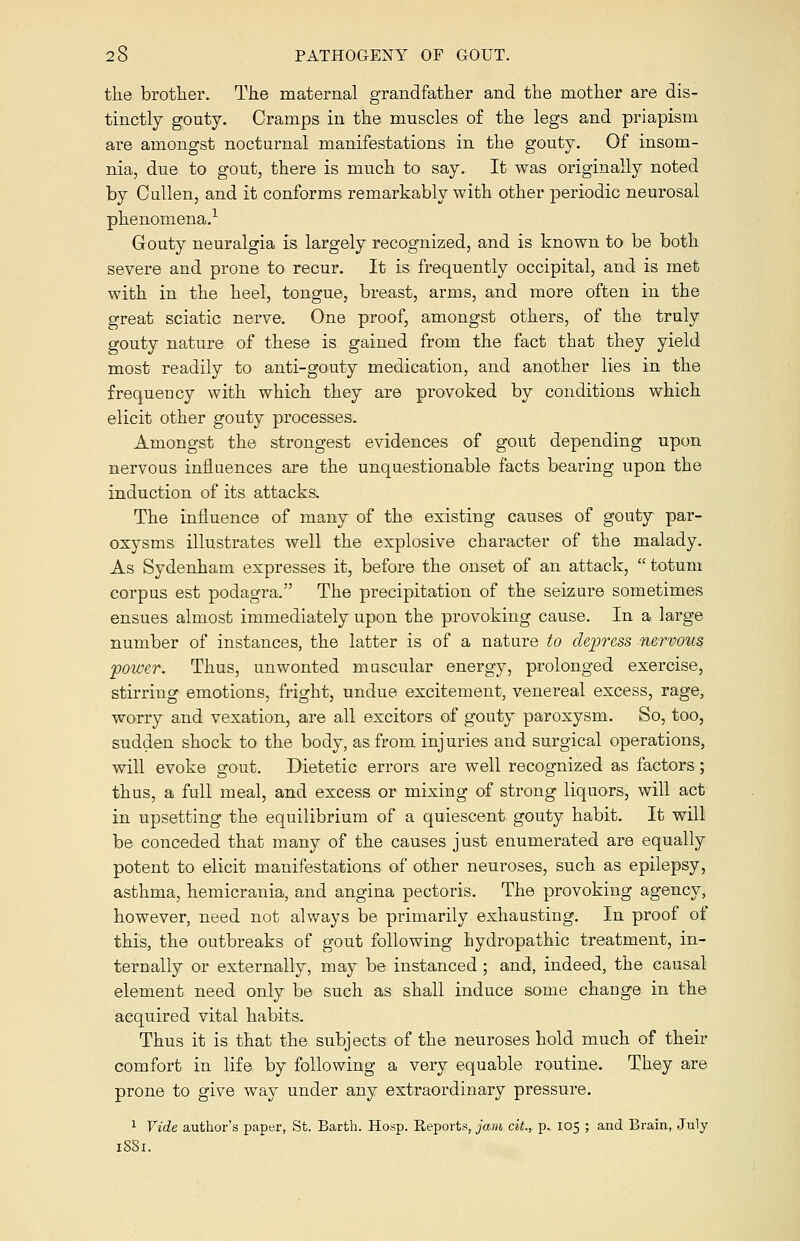 the brother. The maternal grandfather and the mother are dis- tinctly gouty. Cramps in the muscles of the legs and priapism are amongst nocturnal manifestations in the gouty. Of insom- nia, due to gout, there is much to say. It was originally noted by Cullen, and it conforms remarkably with other periodic neurosal phenomena.1 Gouty neuralgia is largely recognized, and is known to be both severe and prone to recur. It is frequently occipital, and is met with in the heel, tongue, breast, arms, and more often in the great sciatic nerve. One proof, amongst others, of the truly gouty nature of these is gained from the fact that they yield most readily to anti-gouty medication, and another lies in the frequency with which they are provoked by conditions which elicit other gouty processes. Amongst the strongest evidences of gout depending upon nervous influences are the unquestionable facts bearing upon the induction of its attacks. The influence of many of the existing causes of gouty par- oxysms illustrates well the explosive character of the malady. As Sydenham expresses it, before the onset of an attack,  totum corpus est podagra. The precipitation of the seizure sometimes ensues almost immediately upon the provoking cause. In a large number of instances, the latter is of a nature to depress nervous power. Thus, unwonted muscular energy, prolonged exercise, stirring emotions, fright, undue excitement, venereal excess, rage, worry and vexation, are all excitors of gouty paroxysm. So, too, sudden shock to the body, as from injuries and surgical operations, will evoke gout. Dietetic errors are well recognized as factors; thus, a full meal, and excess or mixing of strong liquors, will act in upsetting the equilibrium of a quiescent gouty habit. It will be conceded that many of the causes just enumerated are equally potent to elicit manifestations of other neuroses, such as epilepsy, asthma, hemicrania, and angina pectoris. The provoking agency, however, need not always be primarily exhausting. In proof of this, the outbreaks of gout following hydropathic treatment, in- ternally or externally, may be instanced ; and, indeed, the causal element need only be such as shall induce some change in the acquired vital habits. Thus it is that the subjects of the neuroses hold much of their comfort in life by following a very equable routine. They are prone to give way under any extraordinary pressure. 1 Vide author's paper, St. Barth. Hosp. Reports, jam cit., p. 105 ; and Brain, July 1881.