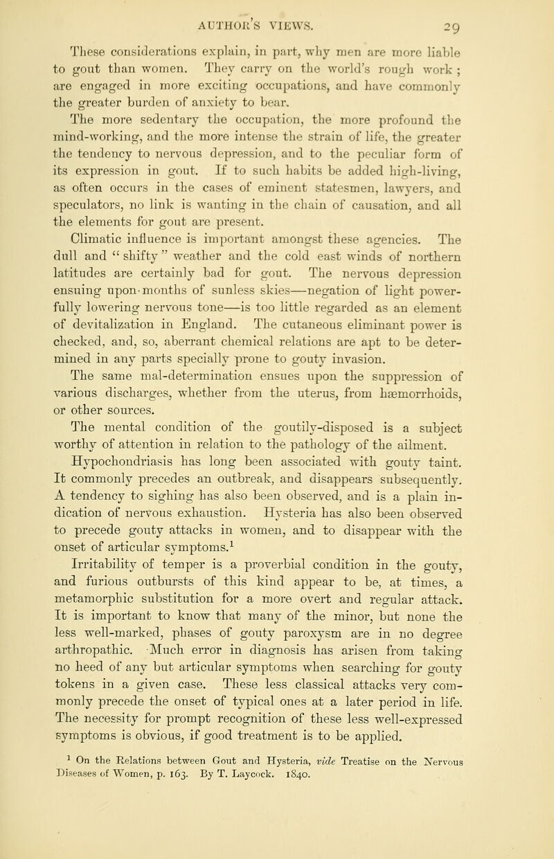 These considerations explain, in part, why men are more liable to gout than women. They carry on the world's rough work ; are engaged in more exciting occupations, and have commonly the greater burden of anxiety to bear. The more sedentary the occupation, the more profound the mind-working, and the more intense the strain of life, the greater the tendency to nervous depression, and to the peculiar form of its expression in gout. If to such habits be added high-living, as often occurs in the cases of eminent statesmen, lawyers, and speculators, no link is wanting in the chain of causation, and all the elements for gout are present. Climatic influence is important amongst these agencies. The dull and  shifty  weather and the cold east winds of northern latitudes are certainly bad for gout. The nervous depression ensuing upon-months of sunless skies—negation of light power- fully lowering nervous tone—is too little regarded as an element of devitalization in England. The cutaneous eliminant power is checked, and, so, aberrant chemical relations are apt to be deter- mined in any parts specially prone to gouty invasion. The same mal-determination ensues upon the suppression of various discharges, whether from the uterus, from haemorrhoids, or other sources. The mental condition of the goutily-disposed is a subject worthy of attention in relation to the pathology of the ailment. Hypochondriasis has long been associated with gouty taint. It commonly precedes an outbreak, and disappears subsequently. A tendency to sighing has also been observed, and is a plain in- dication of nervous exhaustion. Hysteria has also been observed to precede gouty attacks in women, and to disappear with the onset of articular symptoms.1 Irritability of temper is a proverbial condition in the gouty, and furious outbursts of this kind appear to be, at times, a metamorphic substitution for a more overt and regular attack. It is important to know that many of the minor, but none the less well-marked, phases of gouty paroxysm are in no degree arthropathic. Much error in diagnosis has arisen from taking no heed of any but articular symptoms when searching for gouty tokens in a given case. These less classical attacks very com- monly precede the onset of typical ones at a later period in life. The necessity for prompt recognition of these less well-expressed symptoms is obvious, if good treatment is to be applied. 1 On the Relations between Gout and Hysteria, vide Treatise on the Nervous Diseases of Women, p. 163. By T. Laycock. 1840.