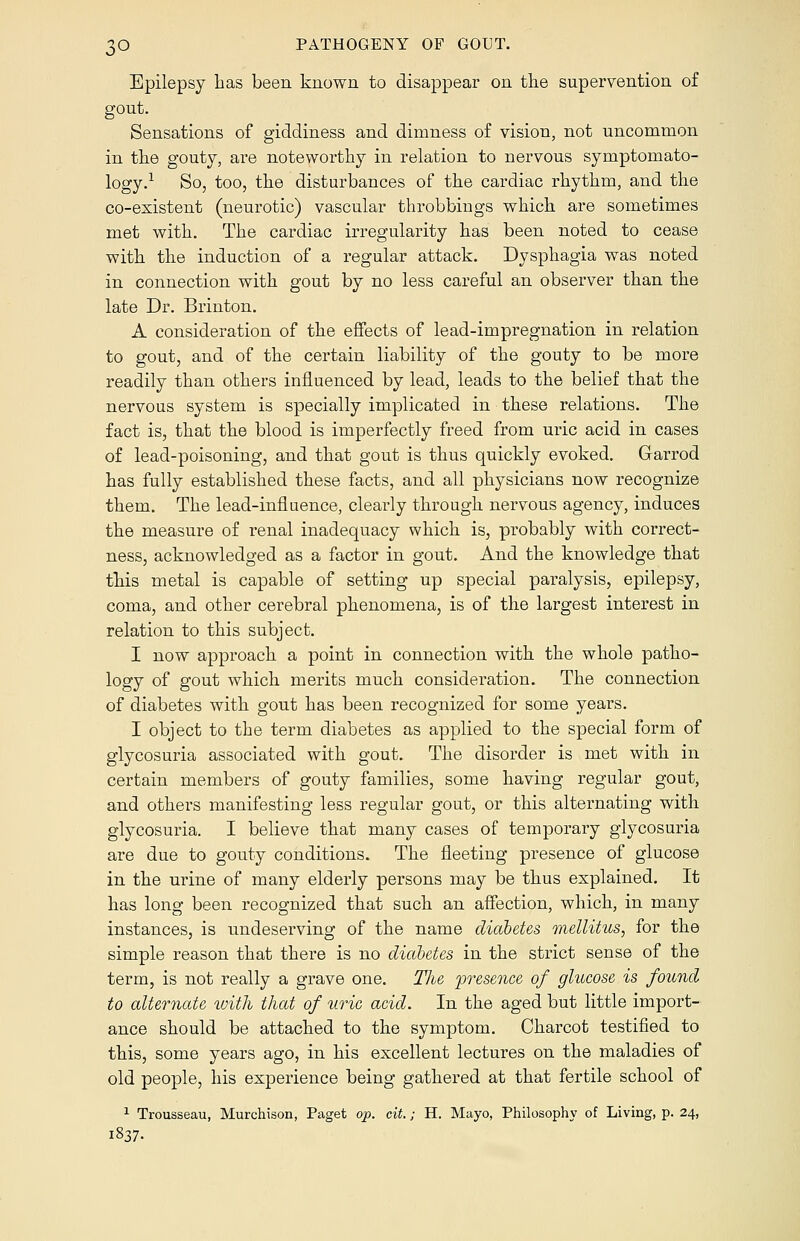 Epilepsy has been known to disappear on the supervention of gout. Sensations of giddiness and dimness of vision, not uncommon in the gouty, are noteworthy in relation to nervous symptomato- logy.1 So, too, the disturbances of the cardiac rhythm, and the co-existent (neurotic) vascular throbbings which are sometimes met with. The cardiac irregularity has been noted to cease with the induction of a regular attack. Dysphagia was noted in connection with gout by no less careful an observer than the late Dr. Brinton. A consideration of the effects of lead-impregnation in relation to gout, and of the certain liability of the gouty to be more readily than others influenced by lead, leads to the belief that the nervous system is specially implicated in these relations. The fact is, that the blood is imperfectly freed from uric acid in cases of lead-poisoning, and that gout is thus quickly evoked. Garrod has fully established these facts, and all physicians now recognize them. The lead-influence, clearly through nervous agency, induces the measure of renal inadequacy which is, probably with correct- ness, acknowledged as a factor in gout. And the knowledge that this metal is capable of setting up special paralysis, epilepsy, coma, and other cerebral phenomena, is of the largest interest in relation to this subject. I now approach a point in connection with the whole patho- logy of gout which merits much consideration. The connection of diabetes with gout has been recognized for some years. I object to the term diabetes as applied to the special form of glycosuria associated with gout. The disorder is met with in certain members of gouty families, some having regular gout, and others manifesting less regular gout, or this alternating with glycosuria. I believe that many cases of temporary glycosuria are due to gouty conditions. The fleeting presence of glucose in the urine of many elderly persons may be thus explained. It has long been recognized that such an affection, which, in many instances, is undeserving of the name diabetes mellitus, for the simple reason that there is no diabetes in the strict sense of the term, is not really a grave one. The presence of glucose is found to alternate with that of uric acid. In the aged but little import- ance should be attached to the symptom. Charcot testified to this, some years ago, in his excellent lectures on the maladies of old people, his experience being gathered at that fertile school of 1 Trousseau, Murchison, Paget op. cit.; H. Mayo, Philosophy of Living, p. 24, I837-