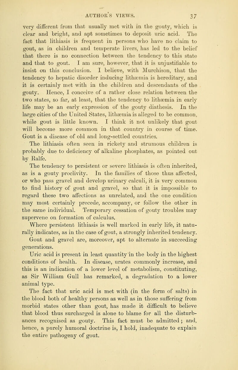 very different from that usually met with in the gouty, which is clear and bright, and apt sometimes to deposit uric acid. The fact that lithiasis is frequent in persons who have no claim to gout, as in children and temperate livers, has led to the belief that there is no connection between the tendency to this state and that to gout. I am sure, however, that it is unjustifiable to insist on this conclusion. I believe, with Murchison, that the tendency to hepatic disorder inducing lithasmia is hereditary, and it is certainly met with in the children and descendants of the gouty. Hence, I conceive of a rather close relation between the two states, so far, at least, that the tendency to lithaemia in early life may be an early expression of the gouty diathesis. In the large cities of the United States, lithsemiais alleged to be common, while gout is little known. I think it not unlikely that gout will become more common in that country in course of time. Gout is a. disease of old and long-settled countries. The lithiasis often seen in rickety and strumous children is probably due to deficiency of alkaline phosphates, as pointed out by Ralfe. The tendency to persistent or severe lithiasis is often inherited, as is a gouty proclivity. In the families of those thus affected, or who pass gravel and develop urinary calculi, it is very common to find history of gout and gravel, so that it is impossible to regard these two affections as unrelated, and the one condition may most certainly precede, accompany, or follow the other in the same individual. Temporary cessation of gouty troubles may supervene on formation of calculus. Where persistent lithiasis is well marked in early life, it natu- rally indicates, as in the case of gout, a strongly inherited tendency. Gout and gravel are, moreover, apt to alternate in succeeding generations. Uric acid is present in least quantity in the body in the highest conditions of health. In disease, urates commonly increase, and this is an indication of a lower level of metabolism, constituting, as Sir William Gull has remarked, a degradation to a lower animal type. The fact that uric acid is met with (in the form of salts) in the blood both of healthy persons as well as in those suffering from morbid states other than gout, has made it difficult to believe that blood thus surcharged is alone to blame for all the disturb- ances recognised as gouty. This fact must be admitted ; and, hence, a purely humoral doctrine is, I hold, inadequate to explain the entire pathogeny of gout.