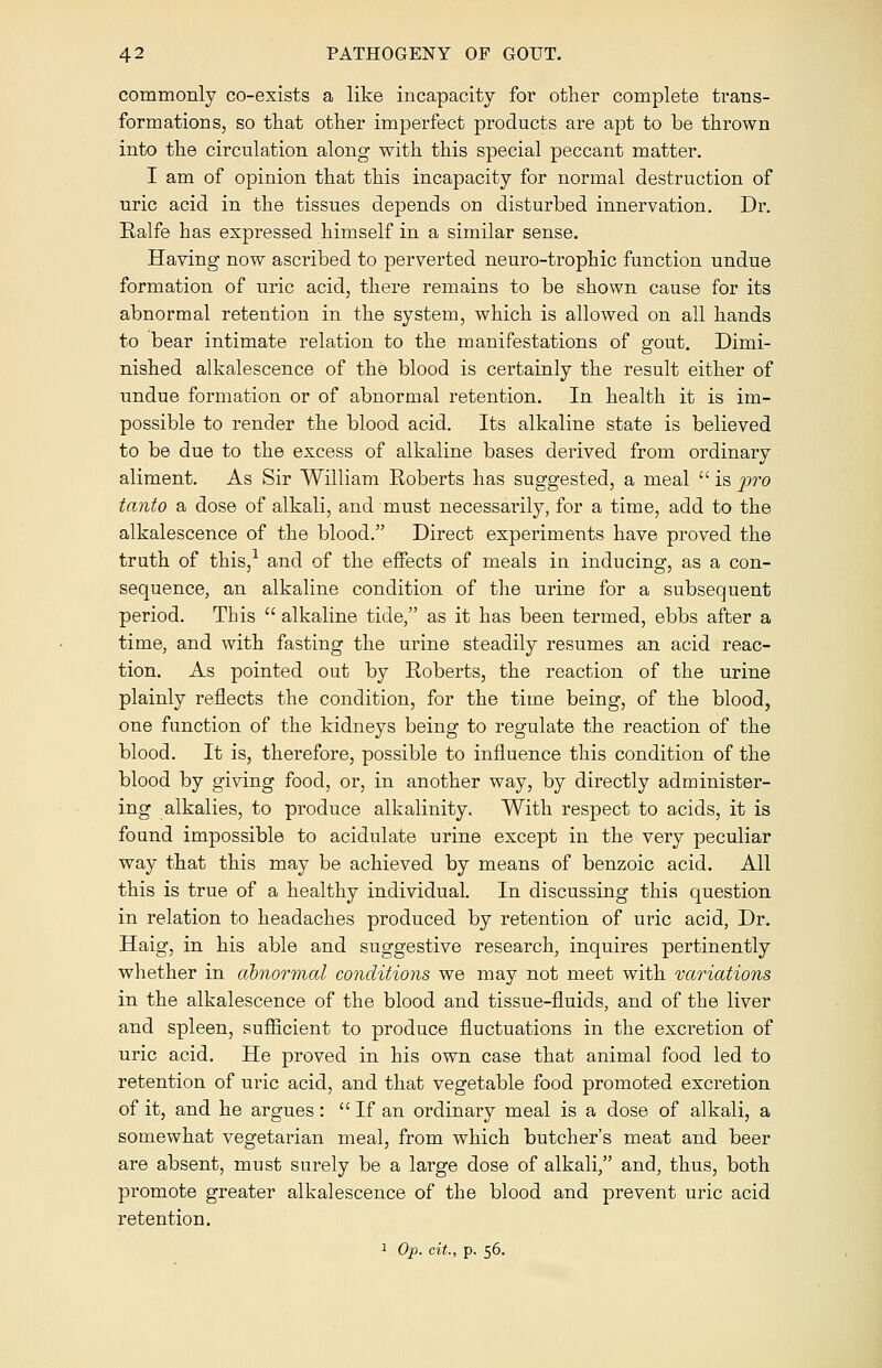 commonly co-exists a like incapacity for other complete trans- formations, so that other imperfect products are apt to be thrown into the circulation along with this special peccant matter. I am of opinion that this incapacity for normal destruction of uric acid in the tissues depends on disturbed innervation. Dr. Ralfe has expressed himself in a similar sense. Having now ascribed to perverted neuro-trophic function undue formation of uric acid, there remains to be shown cause for its abnormal retention in the system, which is allowed on all hands to bear intimate relation to the manifestations of gout. Dimi- nished alkalescence of the blood is certainly the result either of undue formation or of abnormal retention. In health it is im- possible to render the blood acid. Its alkaline state is believed to be due to the excess of alkaline bases derived from ordinary aliment. As Sir William Roberts has suggested, a meal  is pro tanto a dose of alkali, and must necessarily, for a time, add to the alkalescence of the blood. Direct experiments have proved the truth of this,1 and of the effects of meals in inducing, as a con- sequence, an alkaline condition of the urine for a subsequent period. This  alkaline tide, as it has been termed, ebbs after a time, and with fasting the urine steadily resumes an acid reac- tion. As pointed out by Roberts, the reaction of the urine plainly reflects the condition, for the time being, of the blood, one function of the kidneys being to regulate the reaction of the blood. It is, therefore, possible to influence this condition of the blood by giving food, or, in another way, by directly administer- ing alkalies, to produce alkalinity. With respect to acids, it is found impossible to acidulate urine except in the very peculiar way that this may be achieved by means of benzoic acid. All this is true of a healthy individual. In discussing this question in relation to headaches produced by retention of uric acid, Dr. Haig, in his able and suggestive research, inquires pertinently whether in abnormal conditions we may not meet with variations in the alkalescence of the blood and tissue-fluids, and of the liver and spleen, sufficient to produce fluctuations in the excretion of uric acid. He proved in his own case that animal food led to retention of uric acid, and that vegetable food promoted excretion of it, and he argues:  If an ordinary meal is a dose of alkali, a somewhat vegetarian meal, from which butcher's meat and beer are absent, must surely be a large dose of alkali, and, thus, both promote greater alkalescence of the blood and prevent uric acid retention. 1 Op. cit., p. 56.