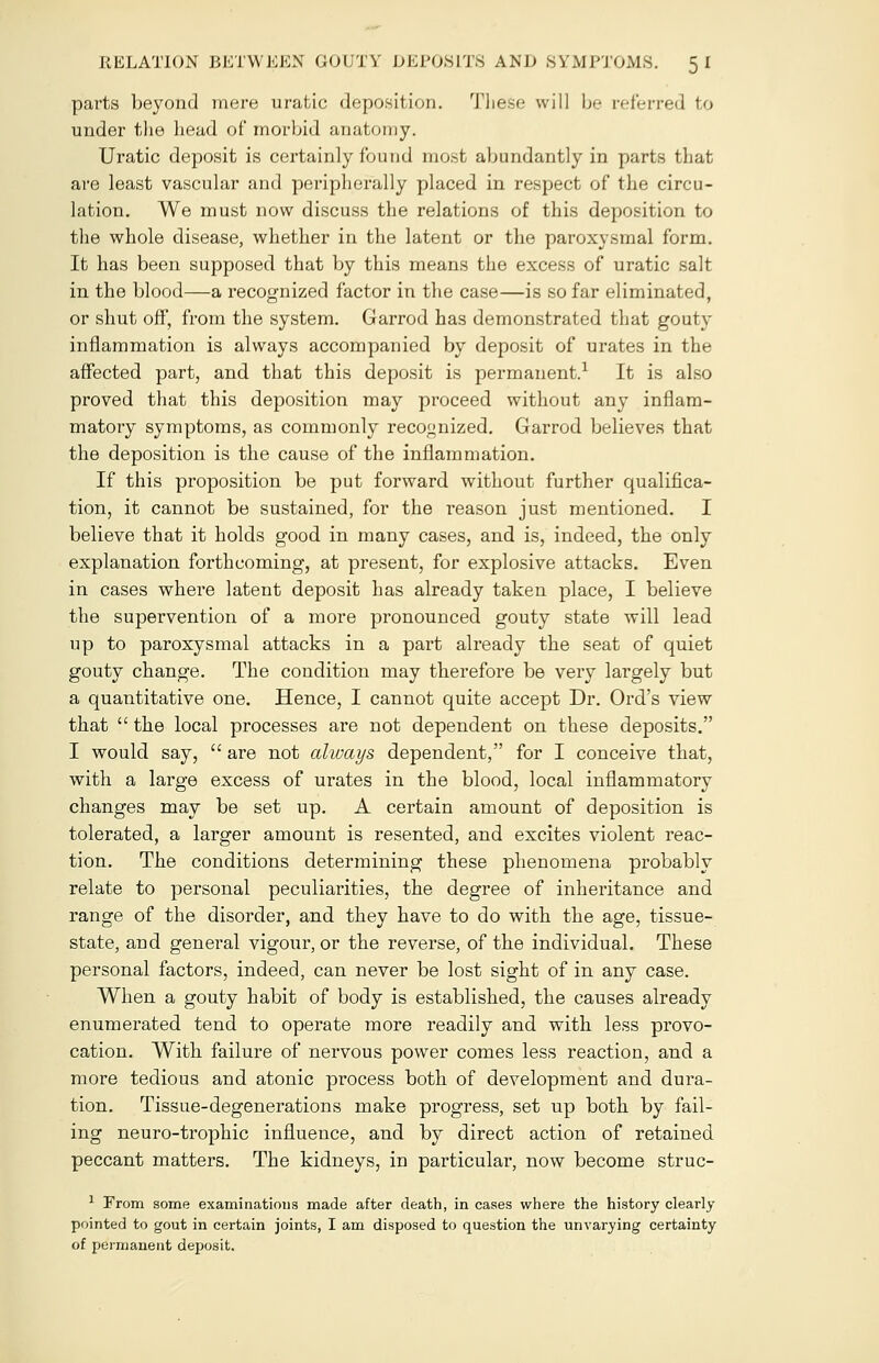 RELATION BETWEEN GOUTY DEPOSITS AND SYMPTOMS. 5 I parts beyond mere uratic deposition. These will be referred to under the head of morbid anatomy. Uratic deposit is certainly found most abundantly in parts that are least vascular and peripherally placed in respect of the circu- lation. We must now discuss the relations of this deposition to the whole disease, whether in the latent or the paroxysmal form. It has been supposed that by this means the excess of uratic salt in the blood—a recognized factor in the case—is so far eliminated, or shut off, from the system. Garrod has demonstrated that gouty inflammation is always accompanied by deposit of urates in the affected part, and that this deposit is permanent.1 It is also proved that this deposition may proceed without any inflam- matory symptoms, as commonly recognized. Garrod believes that the deposition is the cause of the inflammation. If this proposition be put forward without further qualifica- tion, it cannot be sustained, for the reason just mentioned. I believe that it holds good in many cases, and is, indeed, the only explanation forthcoming, at present, for explosive attacks. Even in cases where latent deposit has already taken place, I believe the supervention of a more pronounced gouty state will lead up to paroxysmal attacks in a part already the seat of quiet gouty change. The condition may therefore be very largely but a quantitative one. Hence, I cannot quite accept Dr. Ord's view that  the local processes are not dependent on these deposits. I would say,  are not always dependent, for I conceive that, with a large excess of urates in the blood, local inflammatory changes may be set up. A certain amount of deposition is tolerated, a larger amount is resented, and excites violent reac- tion. The conditions determining these phenomena probably relate to personal peculiarities, the degree of inheritance and range of the disorder, and they have to do with the age, tissue- state, and general vigour, or the reverse, of the individual. These personal factors, indeed, can never be lost sight of in any case. When a gouty habit of body is established, the causes already enumerated tend to operate more readily and with less provo- cation. With failure of nervous power comes less reaction, and a more tedious and atonic process both of development and dura- tion. Tissue-degenerations make progress, set up both by fail- ing neuro-trophic influence, and by direct action of retained peccant matters. The kidneys, in particular, now become struc- 1 From some examinations made after death, in cases where the history clearly pointed to gout in certain joints, I am disposed to question the unvarying certainty of permanent deposit.