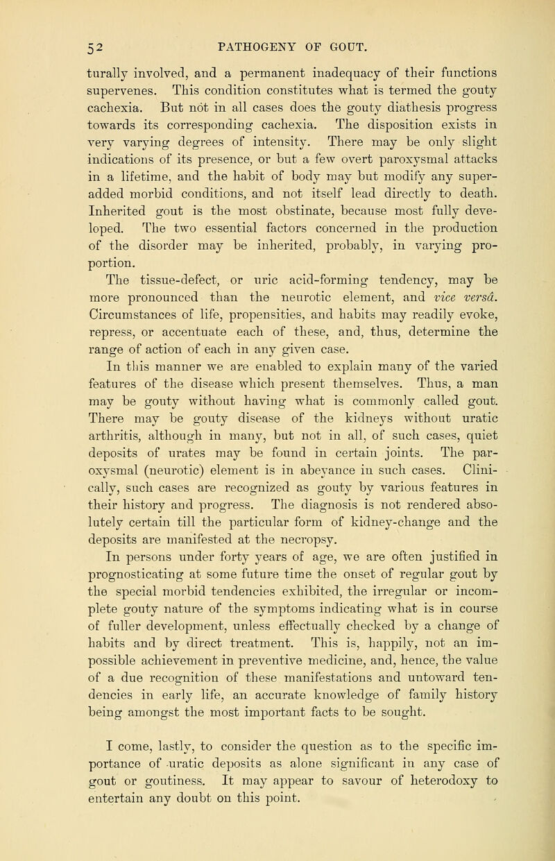 turally involved, and a permanent inadequacy of their functions supervenes. This condition constitutes what is termed the gouty cachexia. But not in all cases does the gouty diathesis progress towards its corresponding cachexia. The disposition exists in very varying degrees of intensity. There may be only slight indications of its presence, or but a few overt paroxysmal attacks in a lifetime, and the habit of body may but modify any super- added morbid conditions, and not itself lead directly to death. Inherited gout is the most obstinate, because most fully deve- loped. The two essential factors concerned in the production of the disorder may be inherited, probably, in varying pro- portion. The tissue-defect, or uric acid-forming tendency, may be more pronounced than the neurotic element, and vice versa. Circumstances of life, propensities, and habits may readily evoke, repress, or accentuate each of these, and, thus, determine the range of action of each in any given case. In this manner we are enabled to explain many of the varied features of the disease which present themselves. Thus, a man may be gouty without having what is commonly called gout. There may be gouty disease of the kidneys without uratic arthritis, although in many, but not in all, of such cases, quiet deposits of urates may be found in certain joints. The par- oxysmal (neurotic) element is in abeyance in such cases. Clini- cally, such cases are recognized as gouty by various features in their history and progress. The diagnosis is not rendered abso- lutely certain till the particular form of kidney-change and the deposits are manifested at the necropsy. In persons under forty years of age, we are often justified in prognosticating at some future time the onset of regular gout by the special morbid tendencies exhibited, the irregular or incom- plete gouty nature of the symptoms indicating what is in course of fuller development, unless effectually checked by a change of habits and by direct treatment. This is, happily, not an im- possible achievement in preventive medicine, and, hence, the value of a due recognition of these manifestations and untoward ten- dencies in early life, an accurate knowledge of family history being amongst the most important facts to be sought. I come, lastly, to consider the question as to the specific im- portance of uratic deposits as alone significant in any case of gout or goutiness. It may appear to savour of heterodoxy to entertain any doubt on this point.