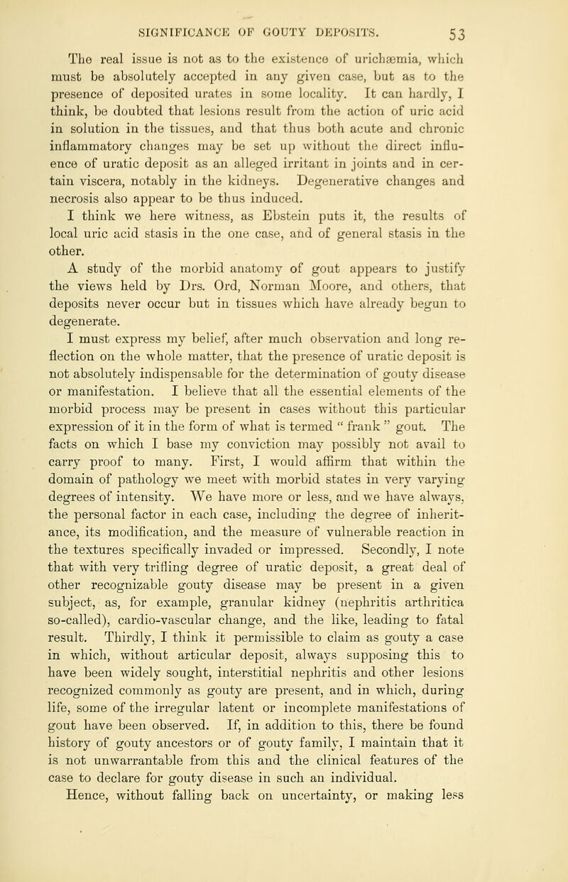 The real issue is not as to the existence of urichaemia, which must be absolutely accepted in any given case, but as to the presence of deposited urates in some locality. It can hardly, I think, be doubted that lesions result from the action of uric acid in solution in the tissues, and that thus both acute and chronic inflammatory changes may be set up without the direct influ- ence of uratic deposit as an alleged irritant in joints and in cer- tain viscera, notably in the kidneys. Degenerative changes and necrosis also appear to be thus induced. I think we here witness, as Ebstein puts it, the results of local uric acid stasis in the one case, and of general stasis in the other. A study of the morbid anatomy of gout appears to justify the views held by Drs. Ord, Norman Moore, and others, that deposits never occur but in tissues which have already begun to degenerate. I must express my belief, after much observation and long re- flection on the whole matter, that the presence of uratic deposit is not absolutely indispensable for the determination of gouty disease or manifestation. I believe that all the essential elements of the morbid process may be present in cases without this particular expression of it in the form of what is termed  frank  gout. The facts on which I base my conviction may possibly not avail to carry proof to many. First, I would affirm that within the domain of pathology we meet with morbid states in very varying degrees of intensity. We have more or less, and we have always, the personal factor in each case, including the degree of inherit- ance, its modification, and the measure of vulnerable reaction in the textures specifically invaded or impressed. Secondly, I note that with very trifling degree of uratic deposit, a great deal of other recognizable gouty disease may be present in a given subject, as, for example, granular kidney (nephritis arthritica so-called), cardio-vascular change, and the like, leading to fatal result. Thirdly, I think it permissible to claim as gouty a case in which, without articular deposit, always supposing this to have been widely sought, interstitial nephritis and other lesions recognized commonly as gouty are present, and in which, during life, some of the irregular latent or incomplete manifestations of gout have been observed. If, in addition to this, there be found history of gouty ancestors or of gouty family, I maintain that it is not unwarrantable from this and the clinical features of the case to declare for gouty disease in such an individual. Hence, without falling back on uncertainty, or making less