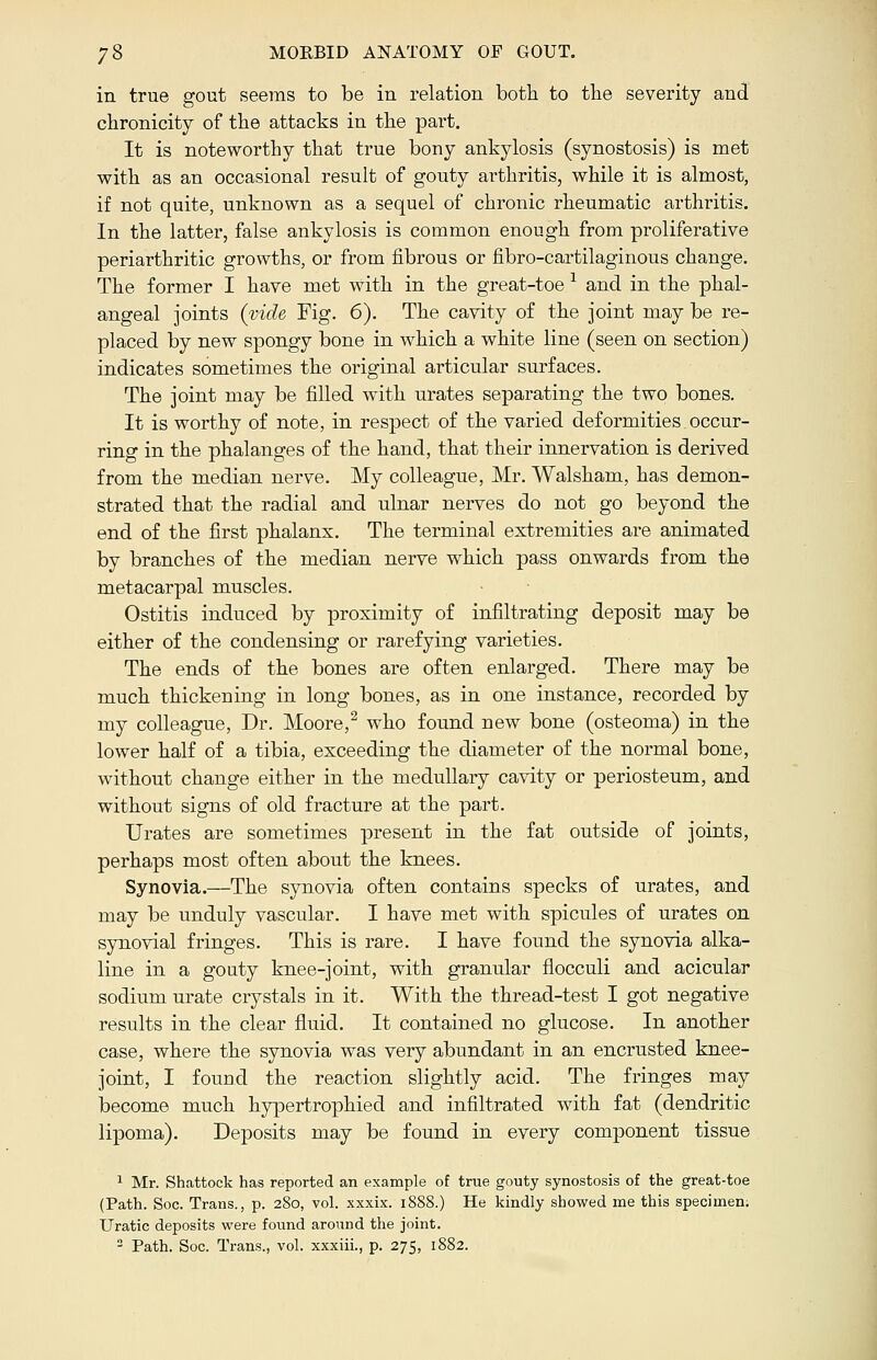 in true gout seems to be in relation both to the severity and chronicity of the attacks in the part. It is noteworthy that true bony ankylosis (synostosis) is met with as an occasional result of gouty arthritis, while it is almost, if not quite, unknown as a sequel of chronic rheumatic arthritis. In the latter, false ankylosis is common enough from proliferative periarthritic growths, or from fibrous or fibro-cartilaginous change. The former I have met with in the great-toe 1 and in the phal- angeal joints (vide Fig. 6). The cavity of the joint may be re- placed by new spongy bone in which a white line (seen on section) indicates sometimes the original articular surfaces. The joint may be filled with urates separating the two bones. It is worthy of note, in respect of the varied deformities occur- ring in the phalanges of the hand, that their innervation is derived from the median nerve. My colleague, Mr. Walsham, has demon- strated that the radial and ulnar nerves do not go beyond the end of the first phalanx. The terminal extremities are animated by branches of the median nerve which pass onwards from the metacarpal muscles. Ostitis induced by proximity of infiltrating deposit may be either of the condensing or rarefying varieties. The ends of the bones are often enlarged. There may be much thickening in long bones, as in one instance, recorded by my colleague, Dr. Moore,2 who found new bone (osteoma) in the lower half of a tibia, exceeding the diameter of the normal bone, without change either in the medullary cavity or periosteum, and without signs of old fracture at the part. Urates are sometimes present in the fat outside of joints, perhaps most often about the knees. Synovia.—The synovia often contains specks of urates, and may be unduly vascular. I have met with spicules of urates on synovial fringes. This is rare. I have found the synovia alka- line in a gouty knee-joint, with granular flocculi and acicular sodium urate crystals in it. With the thread-test I got negative results in the clear fluid. It contained no glucose. In another case, where the synovia was very abundant in an encrusted knee- joint, I found the reaction slightly acid. The fringes may become much hypertrophied and infiltrated with fat (dendritic lipoma). Deposits may be found in every component tissue 1 Mr. Shattock has reported an example of true gouty synostosis of the great-toe (Path. Soc. Trans., p. 280, vol. xxxix. 1888.) He kindly showed me this specimen. Uratic deposits were found around the joint. 2 Path. Soc. Trans., vol. xxxiii., p. 275, 1882.