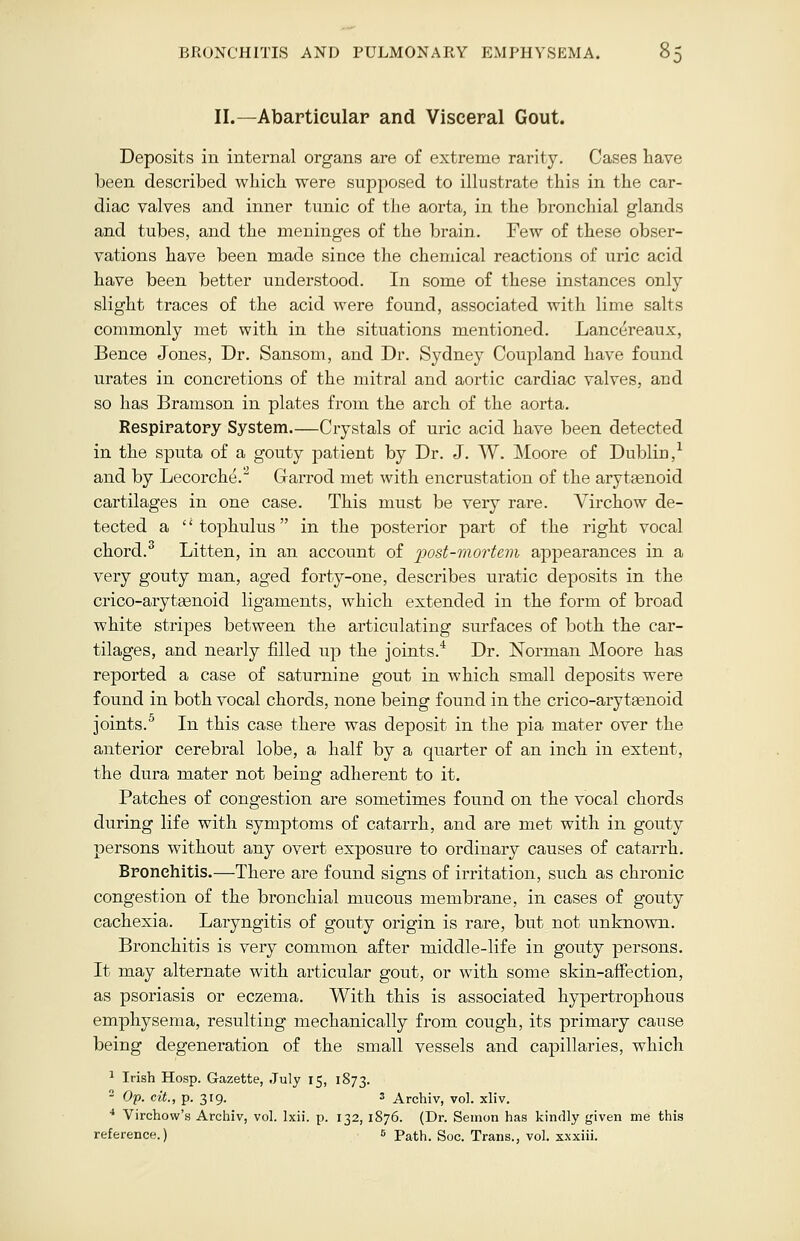 BRONCHITIS AND PULMONARY EMPHYSEMA. II.—Abarticular and Visceral Gout. Deposits in internal organs are of extreme rarity. Cases have been described which were supposed to illustrate this in the car- diac valves and inner tunic of the aorta, in the bronchial glands and tubes, and the meninges of the brain. Few of these obser- vations have been made since the chemical reactions of uric acid have been better understood. In some of these instances only slight traces of the acid were found, associated with lime salts commonly met with in the situations mentioned. Lancereaux, Bence Jones, Dr. Sansom, and Dr. Sydney Coupland have found urates in concretions of the mitral and aortic cardiac valves, and so has Bramson in plates from the arch of the aorta. Respiratory System.—Crystals of uric acid have been detected in the sputa of a gouty patient by Dr. J. W. Moore of Dublin,1 and by Lecorche.2 Garrod met with encrustation of the arytenoid cartilages in one case. This must be very rare. Virchow de- tected a  tophulus  in the posterior part of the right vocal chord.3 Litten, in an account of post-mortem appearances in a very gouty man, aged forty-one, describes uratic deposits in the crico-aryteenoid ligaments, which extended in the form of broad white stripes between the articulating surfaces of both the car- tilages, and nearly filled up the joints.4 Dr. Norman Moore has reported a case of saturnine gout in which small deposits were found in both vocal chords, none being found in the crico-aryteenoid joints.5 In this case there was deposit in the pia mater over the anterior cerebral lobe, a half by a quarter of an inch in extent, the dura mater not being adherent to it. Patches of congestion are sometimes found on the vocal chords during life with symptoms of catarrh, and are met with in gouty persons without any overt exposure to ordinary causes of catarrh. Bronchitis.—There are found signs of irritation, such as chronic congestion of the bronchial mucous membrane, in cases of gouty cachexia. Laryngitis of gouty origin is rare, but not unknown. Bronchitis is very common after middle-life in gouty persons. It may alternate with articular gout, or with some skin-affection, as psoriasis or eczema. With this is associated hypertrophous emphysema, resulting mechanically from cough, its primary cause being degeneration of the small vessels and capillaries, which 1 Irish Hosp. Gazette, July 15, 1873. 2 Op. cit., p. 319. 3 Archiv, vol. xliv. 4 Virchow's Archiv, vol. lxii. p. 132, 1876. (Dr. Semon has kindly given me this