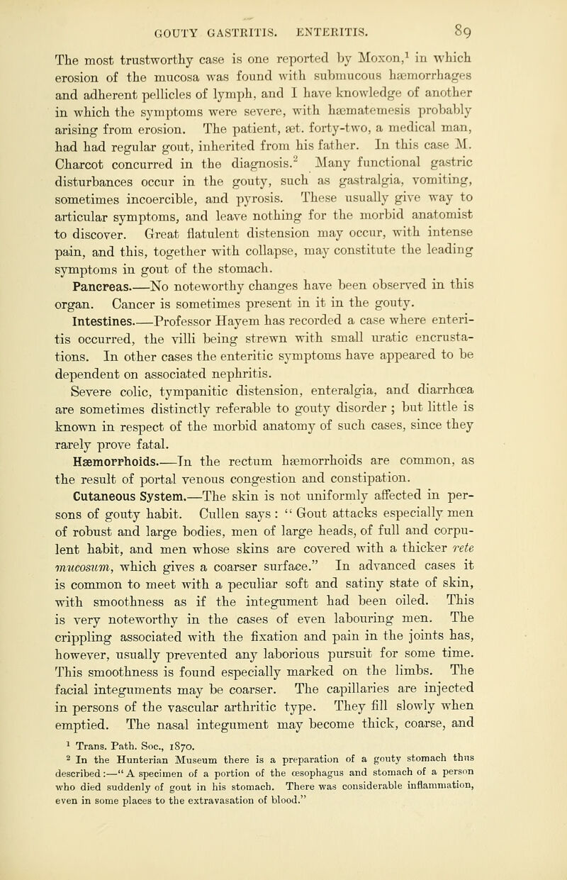 The most trustworthy case is one reported by Moxon,1 in which erosion of the mucosa was found with submucous haemorrhages and adherent pellicles of lymph, and I have knowledge of another in which the symptoms were severe, with haematemesis probably arising from erosion. The patient, aet. forty-two, a medical man, had had regular gout, inherited from his father. In this cast- M. Charcot concurred in the diagnosis.2 Many functional gastric disturbances occur in the gouty, such as gastralgia, vomiting, sometimes incoercible, and pyrosis. These usually give way to articular symptoms, and leave nothing for the morbid anatomist to discover. Great flatulent distension may occur, with intense pain, and this, together with collapse, may constitute the leading symptoms in gout of the stomach. Pancreas No noteworthy changes have been observed in this organ. Cancer is sometimes present in it in the gouty. Intestines Professor Hayem has recorded a case where enteri- tis occurred, the villi being strewn with small uratic encrusta- tions. In other cases the enteritic symptoms have appeared to be dependent on associated nephritis. Severe colic, tympanitic distension, enteralgia, and diarrhoea are sometimes distinctly referable to gouty disorder ; but little is known in respect of the morbid anatomy of such cases, since they rarely prove fatal. Haemorrhoids Tn the rectum haemorrhoids are common, as the result of portal venous congestion and constipation. Cutaneous System.—The skin is not uniformly affected in per- sons of gouty habit. Cullen says :  Gout attacks especially men of robust and large bodies, men of large heads, of full and corpu- lent habit, and men whose skins are covered with a thicker rete mucosum, which gives a coarser surface. In advanced cases it is common to meet with a peculiar soft and satiny state of skin, with smoothness as if the integument had been oiled. This is very noteworthy in the cases of even labouring men. The crippling associated with the fixation and pain in the joints has, however, usually prevented any laborious pursuit for some time. This smoothness is found especially marked on the limbs. The facial integuments may be coarser. The capillaries are injected in persons of the vascular arthritic type. They fill slowly when emptied. The nasal integument may become thick, coarse, and 1 Trans. Path. Soc, 1870. 2 In the Hunterian Museum there is a preparation of a gouty stomach thus described:—A specimen of a portion of the oesophagus and stomach of a person who died suddenly of gout in his stomach. There was considerable inflammation, even in some places to the extravasation of blood.