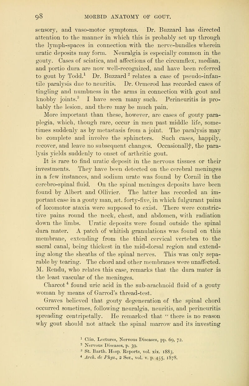 sensory, and vaso-motor symptoms. Dr. Buzzard lias directed attention to the manner in which this is probably set up through the lymph-spaces in connection with the nerve-bundles wherein uratic deposits may form. Neuralgia is especially common in the gouty. Cases of sciatica, and affections of the circumflex, median, and portio dura are now well-recognized, and have been referred to gout by Todd.1 Dr. Buzzard2 relates a case of pseudo-infan- tile paralysis due to neuritis. Dr. Ormerod has recorded cases of tingling and numbness in the arms in connection with gout and knobby joints.3 I have seen many such. Perineuritis is pro- bably the lesion, and there may be much pain. More important than these, however, are cases of gouty para- plegia, which, though rare, occur in men past middle life, some- times suddenly as by metastasis from a joint. The paralysis may be complete and involve the sphincters. Such cases, happily, recover, and leave no subsequent changes. Occasionally, the para- lysis yields suddenly to onset of arthritic gout. It is rare to find uratic deposit in the nervous tissues or their investments. They have been detected on the cerebral meninges in a few instances, and sodium urate was found by Cornil in the cerebro-spinal fluid. On the spinal meninges deposits have been found by Albert and Ollivier. The latter has recorded an im- portant case in a gouty man, set. forty-five, in which fulgurant pains of locomotor ataxia were supposed to exist. There were constric- tive pains round the neck, chest, and abdomen, with radiation down the limbs. Uratic deposits were found outside the spinal dura mater. A patch of whitish granulations was found on this membrane, extending from the third cervical vertebra to the sacral canal, being thickest in the mid-dorsal region and extend- ing along the sheaths of the spinal nerves. This was only sepa- rable by tearing. The chord and other membranes were unaffected. M. Rendu, who relates this case, remarks that the dura mater is the least vascular of the meninges. Charcot4 found uric acid in the sub-arachnoid fluid of a gouty woman by means of Garrod's thread-test. Graves believed that gouty degeneration of the spinal chord occurred sometimes, following neuralgia, neuritis, and perineuritis spreading centripetally. He remarked that  there is no reason why gout should not attack the spinal marrow and its investing 1 Clin. Lectures, Nervous Diseases, pp. 69, 72. 2 Nervous Diseases, p. 39. 3 St. Barth. Hosp. Reports, vol. six. 1883. 4 Arch, de Phys., 2 Ser., vol. v. p. 455, 1878.