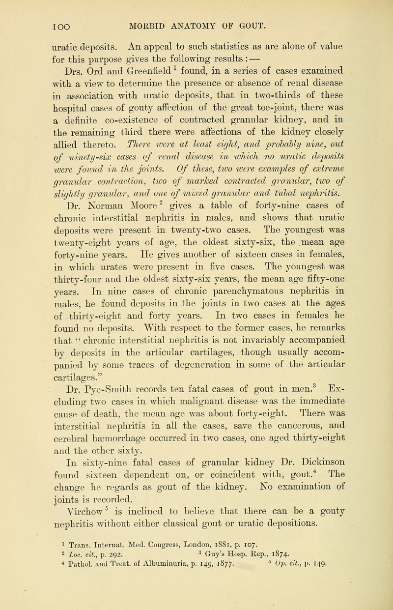 uratic deposits. An appeal to such statistics as are alone of value for this purpose gives the following results : — Drs. Orel and Greenfield1 found, in a series of cases examined with a view to determine the presence or absence of renal disease in association with uratic deposits, that in two-thirds of these hospital cases of gouty affection of the great toe-joint, there was a definite co-existence of contracted granular kidney, and in the remaining third there were affections of the kidney closely allied thereto. There were at least eight, and probably nine, out of ninety-six cases of renal disease in which no uratic deposits were found in the joints. Of these, two were examples of extreme granular contraction, two of marked contracted gra.nidar, two of slightly granular, and one of mixed granular and tubal nephritis. Dr. Norman Moore2 gives a table of forty-nine cases of chronic interstitial nephritis in males, and shows that uratic deposits were present in twenty-two cases. The youngest was twenty-eight years of age, the oldest sixty-six, the mean age forty-nine years. He gives another of sixteen cases in females, in which urates were present in five cases. The youngest was thirty-four and the oldest sixty-six years, the mean age fifty-one years. In nine cases of chronic parenchymatous nephritis in males, he found deposits in the joints in two cases at the ages of thirty-eight and forty years. In two cases in females he found no deposits. With respect to the former cases, he remarks that  chronic interstitial nephritis is not invariably accompanied by deposits in the articular cartilages, though usually accom- panied by some traces of degeneration in some of the articular cartilages. Dr. Pye-Smith records ten fatal cases of gout in men.3 Ex- cluding two cases in which malignant disease was the immediate cause of death, the mean age was about forty-eight. There was interstitial nephritis in all the cases, save the cancerous, and cerebral hemorrhage occurred in two cases, one aged thirty-eight and the other sixty. In sixty-nine fatal cases of granular kidney Dr. Dickinson found sixteen dependent on, or coincident with, gout.4 The change he regards as gout of the kidney. No examination of joints is recorded. Virchow5 is inclined to believe that there can be a gouty nephritis without either classical gout or uratic depositions. 1 Trans. Iuternat. Med. Congress, London, 1881, p. 107. 2 hoc. cit., p. 292. 3 Guy's Hosp. Rep., 1874.