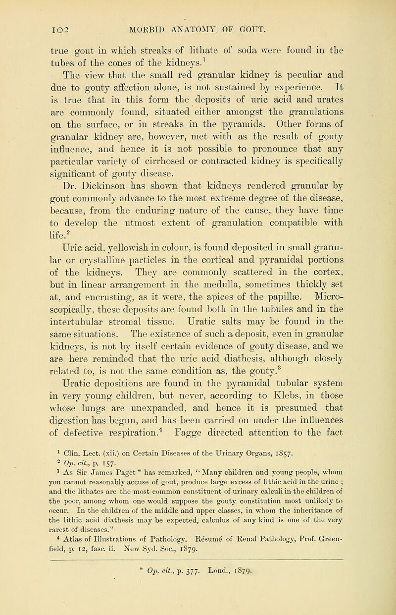 true gout in which streaks of lithate of soda were found in the tubes of the cones of the kidneys.1 The view that the small red granular kidney is peculiar and due to gouty affection alone, is not sustained by experience. It is true that in this form the deposits of uric acid and urates are commonly found, situated either amongst the granulations on the surface, or in streaks in the pyramids. Other forms of granular kidney are, however, met with as the result of gouty influence, and hence it is not possible to pronounce that any particular variety of cirrhosed or contracted kidney is specifically significant of gouty disease. Dr. Dickinson has shown that kidneys rendered granular by gout commonly advance to the most extreme degree of the disease, because, from the enduring nature of the cause, they have time to develop the utmost extent of granulation compatible with life.2 Uric acid, yellowish in colour, is found deposited in small granu- lar or crystalline particles in the cortical and pyramidal portions of the kidneys. They are commonly scattered in the cortex, but in linear arrangement in the medulla, sometimes thickly set at, and encrusting, as it were, the apices of the papillae. Micro- scopically, these deposits are found both in the tubules and in the iutertubular stromal tissue. Uratic salts may be found in the same situations. The existence of such a deposit, even in granular kidneys, is not by itself certain evidence of gouty disease, and we are here reminded that the uric acid diathesis, although closely related to, is not the same condition as, the gouty.3 Uratic depositions are found in the pyramidal tubular system in very young children, but never, according to Klebs, in those whose lungs are unexpanded, and hence it is presumed that digestion has begun, and has been carried on under the influences of defective respiration.4 Fagge directed attention to the fact 1 Clin. Lect. (xii.) on Certain Diseases of the Urinary Organs, 1857. 2 Op. cit., p. 157. 3 As Sir James Paget * has remarked,  Many children and young people, whom you cannot reasonably accuse of gout, produce large excess of lithic acid in the urine ; and the lithates are the most common constituent of urinary calculi in the children of the poor, among whom one would suppose the gouty constitution most unlikely to occur. In the children of the middle and upper classes, in whom the inheritance of the lithic acid diathesis may be expected, calculus of any kind is one of the very rarest of diseases. 4 Atlas of Illustrations of Pathology. Resume of Renal Pathology, Prof. Green- field, p. 12, fasc. ii. New Syd. Soc, 1879. * Op. cit., p. 377. Lond., 1879.