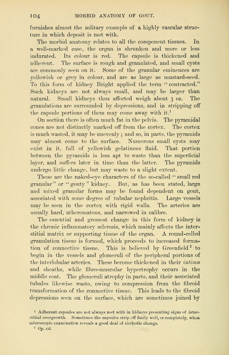 furnishes almost the solitary example of a highly vascular struc- ture in which deposit is met with. The morbid anatomy relates to all the component tissues. In a well-marked case, the organ is shrunken and more or less indurated. Its colour is red. The capsule is thickened and adherent. The surface is rough and granulated, and small cysts are commonly seen on it. Some of the granular eminences are yellowish or grey in colour, and are as large as mustard-seed. To this form of kidney Bright applied the term  contracted. Such kidneys are not always small, and may be larger than natural. Small kidneys thus affected weigh about 3 oz. The granulations are surrounded by depressions, and in stripping off the capsule portions of them may come away with it.1 On section there is often much fat in the pelvis. The pyramidal cones are not distinctly marked off from the cortex. The cortex is much wasted, it may be unevenly ; and so, in parts, the pyramids may almost come to the surface. Numerous small cysts may exist in it, full of yellowish gelatinous fluid. That portion between the pyramids is less apt to waste than the superficial layer, and suffers later in time than the latter. The pyramids undergo little change, but may waste to a slight extent. These are the naked-eye characters of the so-called  small red granular or gouty kidney. But, as has been stated, large and mixed granular forms may be found dependent on gout, associated with some degree of tubular nephritis. Large vessels may be seen in the cortex with rigid walls. The arteries are usually hard, atheromatous, and narrowed in calibre. The essential and grossest change in this form of kidney is the chronic inflammatory sclerosis, which mainly affects the inter- stitial matrix or supporting tissue of the organ. A round-celled granulation tissue is formed, which proceeds to increased forma- tion of connective tissue. This is believed by Greenfield2 to begin in the vessels and glomeruli of the peripheral portions of the interlobular arteries. These become thickened in their intima and sheaths, while fibro-ruuscular hypertrophy occurs in the middle coat. The glomeruli atrophy in parts, and their associated tubules likewise waste, owing to compression from the fibroid transformation of the connective tissue. This leads to the fibroid depressions seen on the surface, which are sometimes joined by 1 Adherent capsules are not always met with in kidneys presenting signs of inter- stitial overgrowth. Sometimes the capsules strip off fairly well, or completely, when microscopic examination reveals a good deal of cirrhotic change. 2 Op. cit.