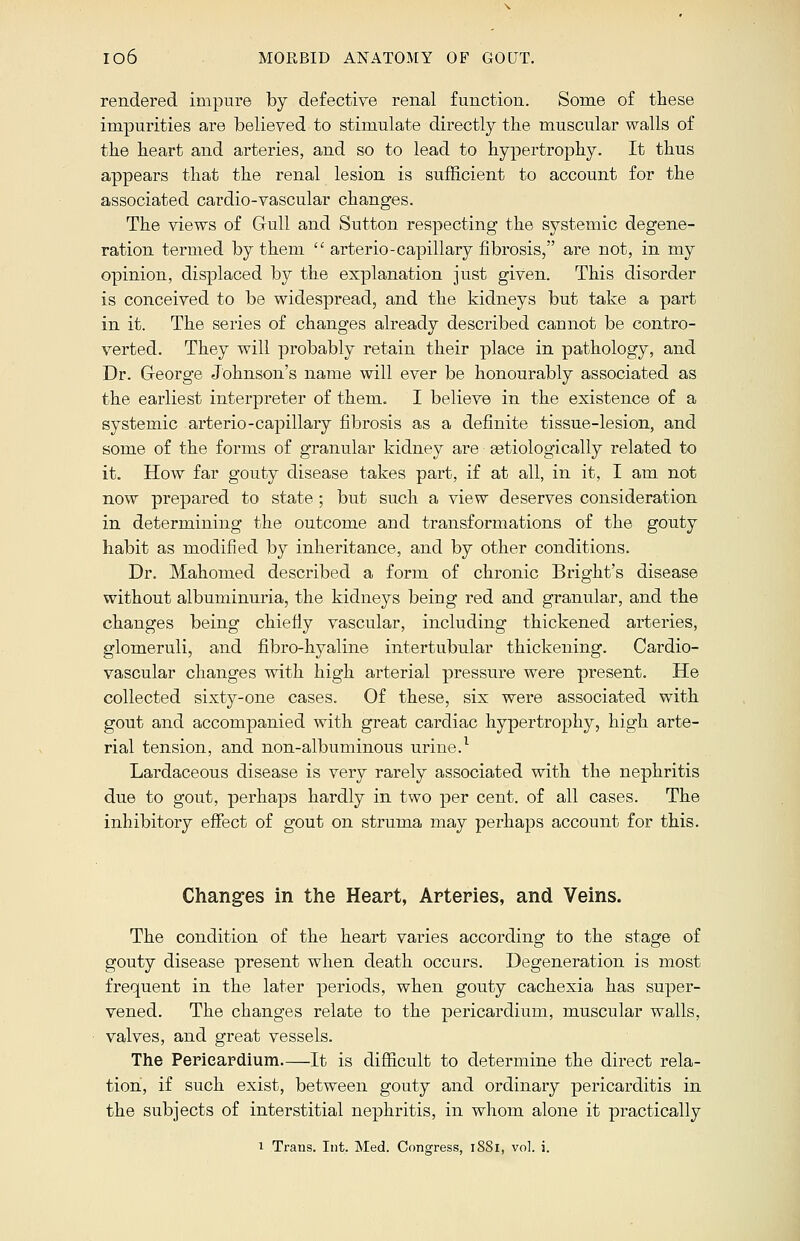 rendered impure by defective renal function. Some of these impurities are believed to stimulate directly the muscular walls of the heart and arteries, and so to lead to hypertrophy. It thus appears that the renal lesion is sufficient to account for the associated cardio-vascular changes. The views of Gull and Sutton respecting the systemic degene- ration termed by them  arterio-capillary fibrosis, are not, in my opinion, displaced by the explanation just given. This disorder is conceived to be widespread, and the kidneys but take a part in it. The series of changes already described cannot be contro- verted. They will probably retain their place in pathology, and Dr. George Johnson's name will ever be honourably associated as the earliest interpreter of them. I believe in the existence of a systemic arterio-capillary fibrosis as a definite tissue-lesion, and some of the forms of granular kidney are setiologically related to it. How far gouty disease takes part, if at all, in it, I am not now prepared to state ; but such a view deserves consideration in determining the outcome and transformations of the gouty habit as modified by inheritance, and by other conditions. Dr. Mahomed described a form of chronic Bright's disease without albuminuria, the kidneys being red and granular, and the changes being chiefly vascular, including thickened arteries, glomeruli, and fibro-hyaline intertubular thickening. Cardio- vascular changes with high arterial pressure were present. He collected sixty-one cases. Of these, six were associated with gout and accompanied with great cardiac hypertrophy, high arte- rial tension, and non-albuminous urine.1 Lardaceous disease is very rarely associated with the nephritis due to gout, perhaps hardly in two per cent, of all cases. The inhibitory effect of gout on struma may perhaps account for this. Changes in the Heart, Arteries, and Veins. The condition of the heart varies according to the stage of gouty disease present when death occurs. Degeneration is most frequent in the later periods, when gouty cachexia has super- vened. The changes relate to the pericardium, muscular walls, valves, and great vessels. The Pericardium It is difficult to determine the direct rela- tion, if such exist, between gouty and ordinary pericarditis in the subjects of interstitial nephritis, in whom alone it practically i Trans. Int. Med. Congress, 1881, vol. i.