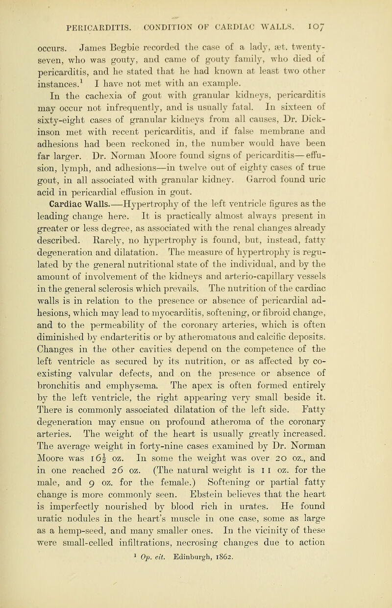 PERICARDITIS. CONDITION OF CARDIAC WALLS. IOJ occurs. James Begbie recorded the case of a lady, aet. twenty- seven, who was gouty, and came of gouty family, who died of pericarditis, and he stated that he had known at least two other instances.1 I have not met with an example. In the cachexia of gout with granular kidneys, pericarditis may occur not infrequently, and is usually fatal. In sixteen of sixty-eight cases of granular kidneys from all causes, Dr. Dick- inson met with recent pericarditis, and if false membrane and adhesions had been reckoned in, the number would have been far larger. Dr. Norman Moore found signs of pericarditis— effu- sion, lymph, and adhesions—in twelve out of eighty cases of true gout, in all associated with granular kidney. Garrod found uric acid in pericardial effusion in gout. Cardiac Walls.—Hypertrophy of the left ventricle figures as the leading change here. It is practically almost always present in greater or less degree, as associated with the renal changes already described. Rarely, no hypertrophy is found, but, instead, fatty degeneration and dilatation. The measure of hypertrophy is regu- lated by the general nutritional state of the individual, and by the amount of involvement of the kidneys and arterio-capillary vessels in the general sclerosis which prevails. The nutrition of the cardiac walls is in relation to the presence or absence of pericardial ad- hesions, which may lead to myocarditis, softening, or fibroid change, and to the permeability of the coronary arteries, which is often diminished by endarteritis or by atheromatous and calcific deposits. Changes in the other cavities depend on the competence of the left ventricle as secured by its nutrition, or as affected by co- existing valvular defects, and on the presence or absence of bronchitis and emphysema. The apex is often formed entirely by the left ventricle, the right appearing very small beside it. There is commonly associated dilatation of the left side. Fatty degeneration may ensue on profound atheroma of the coronary arteries. The weight of the heart is usually greatly increased. The average weight in forty-nine cases examined by Dr. Norman Moore was i6| oz. In some the weight was over 20 oz., and in one reached 26 oz. (The natural weight is 11 oz. for the male, and 9 oz. for the female.) Softening or partial fatty change is more commonly seen. Ebstein believes that the heart is imperfectly nourished by blood rich in urates. He found uratic nodules in the heart's muscle in one case, some as large as a hemp-seed, and many smaller ones. In the vicinity of these were small-celled infiltrations, necrosing changes due to action