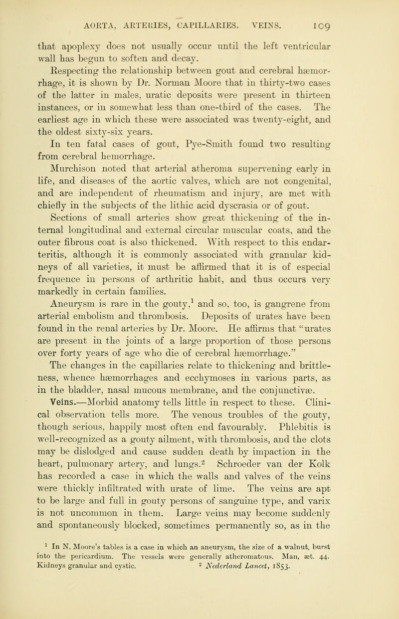 AORTA, ARTERIES, CAPILLARIES. VEINS. IC9 that apoplexy does not usually occur until the left ventricular wall has begun to soften and decay. Respecting the relationship between gout and cerebral haemor- rhage, it is shown by Dr. Norman Moore that in thirty-two cases of the latter in males, uratic deposits were present in thirteen instances, or in somewhat less than one-third of the cases. The earliest age in which these were associated was twenty-eight, and the oldest sixty-six years. In ten fatal cases of gout, Pye-Smith found two resulting from cerebral hemorrhage. Murchison noted that arterial atheroma supervening early in life, and diseases of the aortic valves, which are not congenital, and are independent of rheumatism and injury, are met with chiefly in the subjects of the lithic acid dyscrasia or of gout. Sections of small arteries show great thickening of the in- ternal longitudinal and external circular muse alar coats, and the outer fibrous coat is also thickened. With respect to this endar- teritis, although it is commonly associated with granular kid- neys of all varieties, it must be affirmed that it is of especial frequence in persons of arthritic habit, and thus occurs very markedly in certain families. Aneurysm is rare in the gouty,1 and so, too, is gangrene from arterial embolism and thrombosis. Deposits of urates have been found in the renal arteries by Dr. Moore. He affirms that  urates are present in the joints of a large proportion of those persons over forty years of age who die of cerebral haemorrhage. The changes in the capillaries relate to thickening and brittle- ness, whence haemorrhages and ecchymoses in various parts, as in the bladder, nasal mucous membrane, and the conjunctivas. Veins.—Morbid anatomy tells little in respect to these. Clini- cal observation tells more. The venous troubles of the gouty, though serious, happily most often end favourably. Phlebitis is well-recognized as a gouty ailment, with thrombosis, and the clots may be dislodged and cause sudden death by impaction in the heart, pulmonary artery, and lungs.2 Schroeder van der Kolk has recorded a case in which the walls and valves of the veins were thickly infiltrated with urate of lime. The veins are apt to be large and full in gouty persons of sanguine type, and varix is not uncommon in them. Large veins may become suddenly and spontaneously blocked, sometimes permanently so, as in the 1 In N. Moore's tables is a case in which an aneurysm, the size of a walnut, burst into the pericardium. The vessels were generally atheromatous. Man, aet. 44.