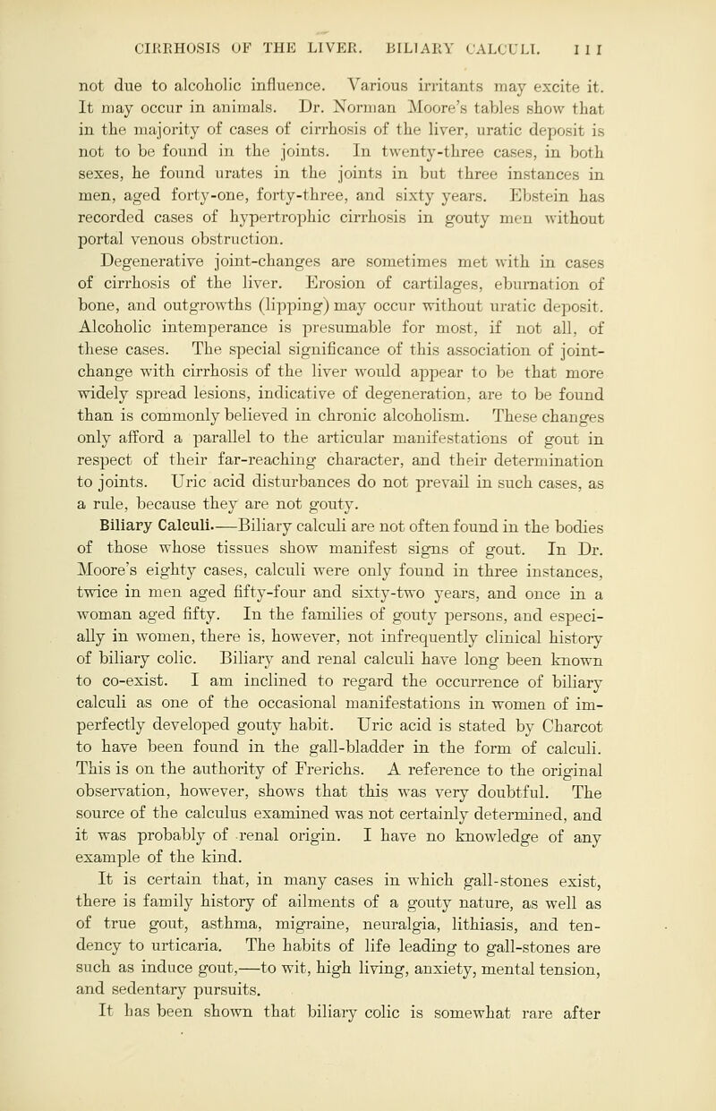 not due to alcoholic influence. Various irritants may excite it. It may occur in animals. Dr. Norman Moore's tables show that in the majority of cases of cirrhosis of the liver, uratic deposit is not to be found in the joints. In twenty-three cases, in both sexes, he found urates in the joints in but three instances in men, aged forty-one, forty-three, and sixty years. Ebstein has recorded cases of hypertrophic cirrhosis in gouty men without portal venous obstruction. Degenerative joint-changes are sometimes met with in cases of cirrhosis of the liver. Erosion of cartilages, eburnation of bone, and outgrowths (lipping) may occur without iiratic deposit. Alcoholic intemperance is presumable for most, if not all, of these cases. The special significance of this association of joint- change with cirrhosis of the liver would appear to be that more widely spread lesions, indicative of degeneration, are to be found than is commonly believed in chronic alcoholism. These changes only afford a parallel to the articular manifestations of gout in respect of their far-reaching character, and their determination to joints. Uric acid disturbances do not prevail in such cases, as a rule, because they are not gouty. Biliary Calculi Biliary calculi are not often found in the bodies of those whose tissues show manifest signs of gout. In Dr. Moore's eighty cases, calculi were only found in three instances, twice in men aged fifty-four and sixty-two years, and once in a woman aged fifty. In the families of gouty persons, and especi- ally in women, there is, however, not infrequently clinical history of biliary colic. Biliary and renal calculi have long been known to co-exist. I am inclined to regard the occurrence of biliary calculi as one of the occasional manifestations in women of im- perfectly developed gouty habit. Uric acid is stated by Charcot to have been found in the gall-bladder in the form of calculi. This is on the authority of Frerichs. A reference to the original observation, however, shows that this was very doubtful. The source of the calculus examined was not certainly determined, and it was probably of renal origin. I have no knowledge of any example of the kind. It is certain that, in many cases in which gall-stones exist, there is family history of ailments of a gouty nature, as well as of true gout, asthma, migraine, neuralgia, lithiasis, and ten- dency to urticaria. The habits of life leading to gall-stones are such as induce gout,—to wit, high living, anxiety, mental tension, and sedentary pursuits. It has been shown that biliary colic is somewhat rare after