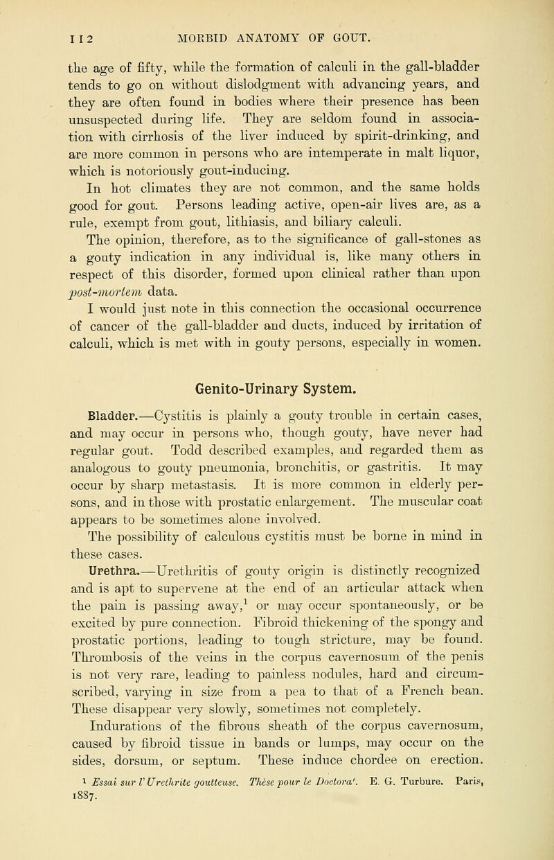 the age of fifty, while the formation of calculi in the gall-bladder tends to go on without dislodgment with advancing years, and they are often found in bodies where their presence has been unsuspected during life. They are seldom found in associa- tion with cirrhosis of the liver induced by spirit-drinking, and are more common in persons who are intemperate in malt liquor, which is notoriously gout-inducing. In hot climates they are not common, and the same holds good for gout. Persons leading active, open-air lives are, as a rule, exempt from gout, lithiasis, aud biliary calculi. The opinion, therefore, as to the significance of gall-stones as a gouty indication in any individual is, like many others in respect of this disorder, formed upon clinical rather than upon post-mortem data. I would just note in this connection the occasional occurrence of cancer of the gall-bladder and ducts, induced by irritation of calculi, which is met with in gouty persons, especially in women. Genito-Urinary System. Bladder.—Cystitis is plainly a gouty trouble in certain cases, and may occur in persons who, though gouty, have never had regular gout. Todd described examples, and regarded them as analogous to gouty pneumonia, bronchitis, or gastritis. It may occur by sharp metastasis. It is more common in elderly per- sons, and in those with prostatic enlargement. The muscular coat appears to be sometimes alone involved. The possibility of calculous cystitis must be borne in mind in these cases. Urethra.—Urethritis of gouty origin is distinctly recognized and is apt to supervene at the end of an articular attack when the pain is passing away,1 or may occur spontaneously, or be excited by pure connection. Fibroid thickening of the spongy and prostatic portions, leading to tough stricture, may be found. Thrombosis of the veins in the corpus cavernosum of the penis is not very rare, leading to painless nodules, hard and circum- scribed, varying in size from a pea to that of a French bean. These disappear very slowly, sometimes not completely. Indurations of the fibrous sheath of the corpus cavernosum, caused by fibroid tissue in bands or lumps, may occur on the sides, dorsum, or septum. These induce chordee on erection. 1 Essai sur V Urethrite gouttcuse. Thdse pour le Doctora'. E. G. Turbure. Paris,