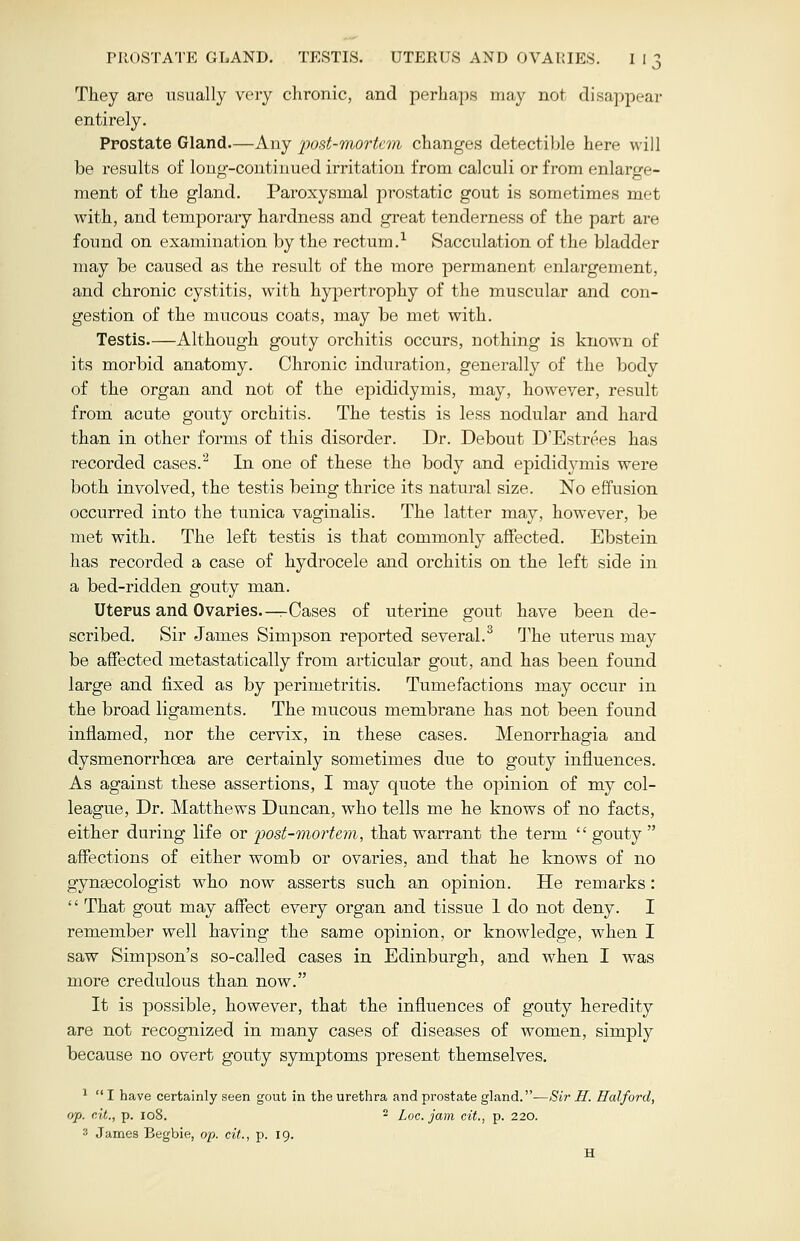 They are usually very chronic, and perhaps may not disappear entirely. Prostate Gland—Any post-mortem changes detectible here will be results of long-continued irritation from calculi or from enlarge- ment of the gland. Paroxysmal prostatic gout is sometimes met with, and temporary hardness and great tenderness of the part are found on examination by the rectum.1 Sacculation of the bladder may be caused as the result of the more permanent enlargement, and chronic cystitis, with hypertrophy of the muscular and con- gestion of the mucous coats, may be met with. Testis Although gouty orchitis occurs, nothing is known of its morbid anatomy. Chronic induration, generally of the body of the organ and not of the epididymis, may, however, result from acute gouty orchitis. The testis is less nodular and hard than in other forms of this disorder. Dr. Debout D'Estrees has recorded cases.2 In one of these the body and epididymis were both involved, the testis being thrice its natural size. No effusion occurred into the tunica vaginalis. The latter may, however, be met with. The left testis is that commonly affected. Ebstein has recorded a case of hydrocele and orchitis on the left side in a bed-ridden gouty man. Uterus and Ovaries—rCases of uterine gout have been de- scribed. Sir James Simpson reported several.3 The uterus may be affected naetastatically from articular gout, and has been found large and fixed as by perimetritis. Tumefactions may occur in the broad ligaments. The mucous membrane has not been found inflamed, nor the cervix, in these cases. Menorrhagia and dysmenorrhcea are certainly sometimes due to gouty influences. As against these assertions, I may quote the opinion of my col- league, Dr. Matthews Duncan, who tells me he knows of no facts, either during life or post-mortem, that warrant the term.  gouty  affections of either womb or ovaries, and that he knows of no gynaecologist who now asserts such an opinion. He remarks: '' That gout may affect every organ and tissue 1 do not deny. I remember well having the same opinion, or knowledge, when I saw Simpson's so-called cases in Edinburgh, and when I was more credulous than now. It is possible, however, that the influences of gouty heredity are not recognized in many cases of diseases of women, simply because no overt gouty symptoms present themselves. 1  I have certainly seen gout in the urethra and prostate gland.—Sir H. Halford, op. cit., p. 108. 2 Loc. jam cit., p. 220. '■' James Begbie, op. cit., p. 19. H