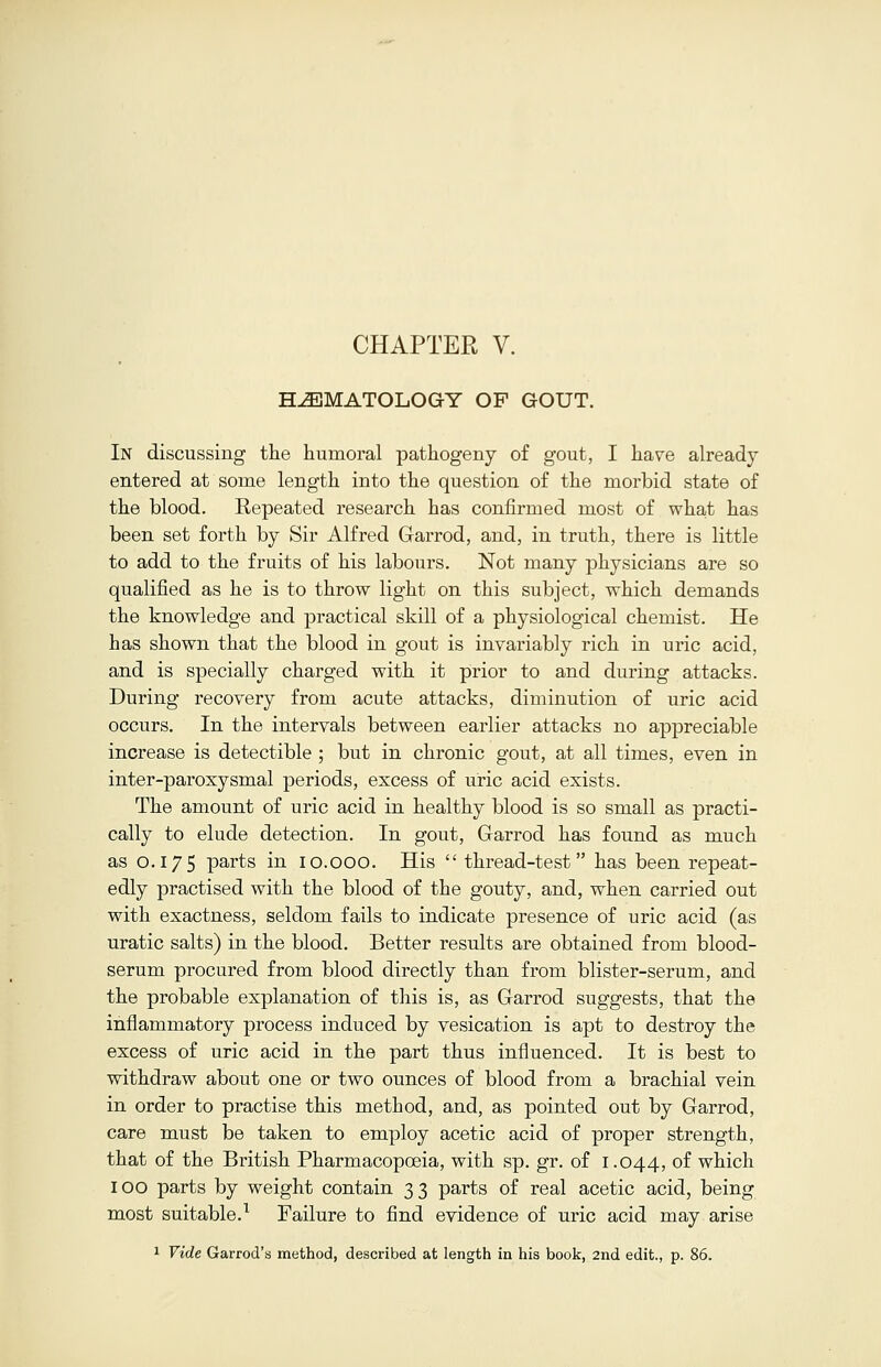 HEMATOLOGY OF GOUT. In discussing the humoral pathogeny of gout, I have already entered at some length into the question of the morbid state of the blood. Repeated research has confirmed most of what has been set forth by Sir Alfred Garrod, and, in truth, there is little to add to the fruits of his labours. Not many physicians are so qualified as he is to throw light on this subject, which demands the knowledge and practical skill of a physiological chemist. He has shown that the blood in gout is invariably rich in uric acid, and is specially charged with it prior to and during attacks. During recovery from acute attacks, diminution of uric acid occurs. In the intervals between earlier attacks no appreciable increase is detectible ; but in chronic gout, at all times, even in inter-paroxysmal periods, excess of uric acid exists. The amount of uric acid in healthy blood is so small as practi- cally to elude detection. In gout, Garrod has found as much as 0.175 parts in 10.000. His  thread-test has been repeat- edly practised with the blood of the gouty, and, when carried out with exactness, seldom fails to indicate presence of uric acid (as uratic salts) in the blood. Better results are obtained from blood- serum procured from blood directly than from blister-serum, and the probable explanation of this is, as Garrod suggests, that the inflammatory process induced by vesication is apt to destroy the excess of uric acid in the part thus influenced. It is best to withdraw about one or two ounces of blood from a brachial vein in order to practise this method, and, as pointed out by Garrod, care must be taken to employ acetic acid of proper strength, that of the British Pharmacopoeia, with sp. gr. of 1.044, of which IOO parts by weight contain 3 3 parts of real acetic acid, being most suitable.1 Failure to find evidence of uric acid may arise 1 Vide Garrod'a method, described at length in his book, 2nd edit., p. 86.