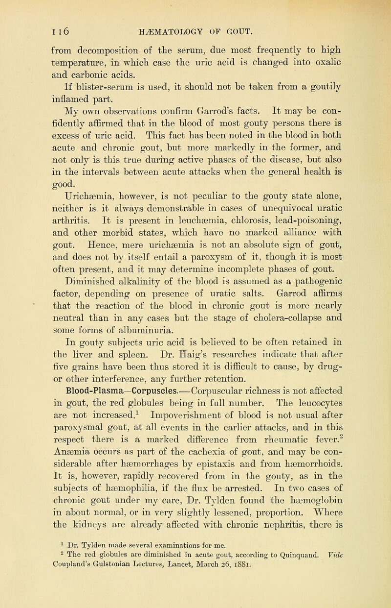 from decomposition of the serum, due most frequently to high temperature, in which case the uric acid is changed into oxalic and carbonic acids. If blister-serum is used, it should not be taken from a goutily inflamed part. My own observations confirm Garrod's facts. It may be con- fidently affirmed that in the blood of most gouty persons there is excess of uric acid. This fact has been noted in the blood in both acute and chronic gout, but more markedly in the former, and not only is this true during active phases of the disease, but also in the intervals between acute attacks when the general health is good. Urichaemia, however, is not peculiar to the gouty state alone, neither is it always demonstrable in cases of unequivocal uratic arthritis. It is present in leuchaemia, chlorosis, lead-poisoning, and other morbid states, which have no marked alliance with gout. Hence, mere urichsemia is not an absolute sign of gout, and does not by itself entail a paroxysm of it, though it is most often present, and it may determine incomplete phases of gout. Diminished alkalinity of the blood is assumed as a pathogenic factor, depending on presence of uratic salts. Garrod affirms that the reaction of the blood in chronic gout is more nearly neutral than in any cases but the stage of cholera-collapse and some forms of albuminuria. In gouty subjects uric acid is believed to be often retained in the liver and spleen. Dr. Haig's researches indicate that after five grains have been thus stored it is difficult to cause, by drug- or other interference, any further retention. Blood-Plasma—Corpuscles.—Corpuscular richness is not affected in gout, the red globules being in full number. The leucocytes are not increased.1 Impoverishment of blood is not usual after paroxysmal gout, at all events in the earlier attacks, and in this respect there is a marked difference from rheumatic fever.2 Anaemia occurs as part of the cachexia of gout, and may be con- siderable after haemorrhages by epistaxis and from haemorrhoids. It is, however, rapidly recovered from in the gouty, as in the subjects of haemophilia, if the flux be arrested. In two cases of chronic gout under my care, Dr. Tylden found the haemoglobin in about normal, or in very slightly lessened, proportion. Where the kidneys are already affected with chronic nephritis, there is 1 Dr. Tylden made several examinations for me. 2 The red globules are diminished in acute gout, according to Quinquand. Vide Coupland's Gulstonian Lectures, Lancet, March 26, 1881.