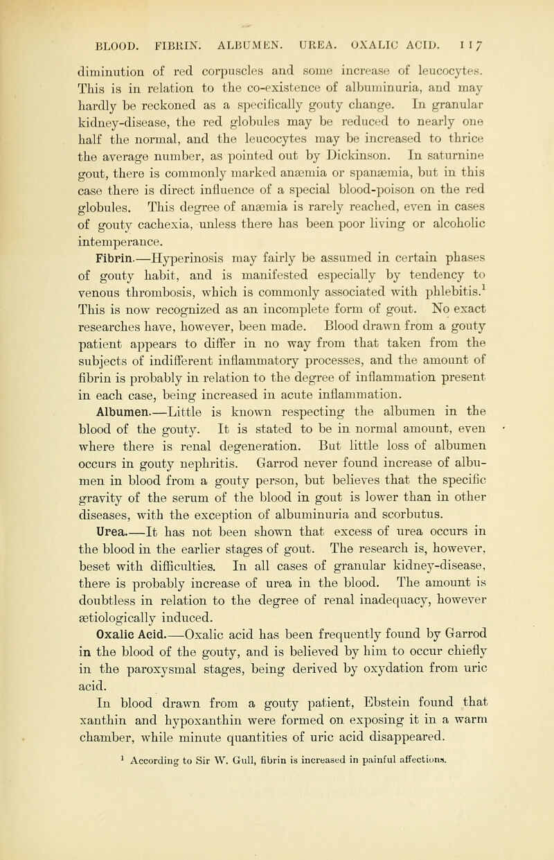 diminution of red corpuscles and some increase of leucoc;. This is in relation to the co-existence of albuminuria, and may hardly be reckoned as a specifically gouty change. In granular kidney-disease, the red globules may be reduced to nearly one half the normal, and the leucocytes may be increased to thrice the average number, as pointed out by Dickinson. In saturnine gout, there is commonly marked ameniia or spaneemia, but in this case there is direct influence of a special blood-poison on the red globules. This degree of anasmia is rarely reached, even in cases of gouty cachexia, unless there has been poor living or alcoholic intemperance. Fibrin.—Hyperinosis may fairly be assumed in certain phases of gouty habit, and is manifested especially by tendency to venous thrombosis, which is commonly associated with phlebitis.1 This is now recognized as an incomplete form of gout. No exact researches have, however, been made. Blood drawn from a gouty patient appears to differ in no way from that taken from the subjects of indifferent inflammatory processes, and the amount of fibrin is probably in relation to the degree of inflammation present in each case, being increased in acute inflammation. Albumen—Little is known respecting the albumen in the blood of the gouty. It is stated to be in normal amount, even where there is renal degeneration. But little loss of albumen occurs in gouty nephritis. Garrod never found increase of albu- men in blood from a gouty person, but believes that the specific gravity of the serum of the blood in gout is lower than in other diseases, with the exception of albuminuria and scorbutus. Urea It has not been shown that excess of urea occurs in the blood in the earlier stages of gout. The research is, however, beset with difficulties. In all cases of granular kidney-disease, there is probably increase of urea in the blood. The amount is doubtless in relation to the degree of renal inadequacy, however aetiologically induced. Oxalic Acid Oxalic acid has been frequently found by Garrod in the blood of the gouty, and is believed by him to occur chiefly in the paroxysmal stages, being derived by oxydation from uric acid. In blood drawn from a gouty patient, Ebstein found that xanthin and hypoxanthin were formed on exposing it in a warm chamber, while minute quantities of uric acid disappeared. 1 According to Sir W. Gull, fibrin is increased in painful affections.